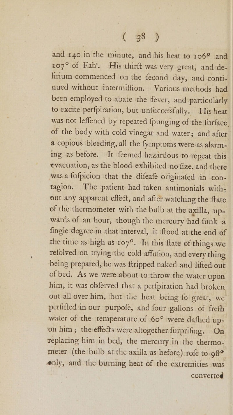 C eo. > and 140 in the minute, and his heat to 106° and 107° of Fah’. His thirft was very great, and:de- lirtum commenced on the fecond day, and conti- nued without intermiffion. Various methods had been employed to abate the fever, and particularly to excite perfpiration, but unfuccefsfully. His heat was not leflened by repeated {punging of the furface. of the body with cold vinegar and water; and after a copious bleeding, all the fymptoms were as alarm- ing as before. It feemed hazardous to repeat this evacuation, as the blood exhibited no fize, and there was a fufpicion that the difeafe originated in con- tagion. The patient had taken antimonials with- out any apparent effect, and after watching the ftate of the thermometer with the bulb at the axilla, up- wards of an hour, though the mercury had funk a fingle degree in that interval, it {tood atthe end of the time as. high as 107°. In this ftate of things we refolved on trying: the cold affufion, and every thing being prepared, he was ftripped naked and lifted out of bed. As we were-about to throw the water upon him, it was obferved that a perfpiration had broken out all over him, but the heat being fo ereat, we perfifted'in our purpofe, and four gallons of freth water of the temperature of 60° were dafhed up- ‘on him; the effects were altogether furprifing. On ance him in bed, the mercury in the thermo- meter (the bulb at the axilla as before) rofe to. 98° @nly, and the burning heat of the extremities was converted