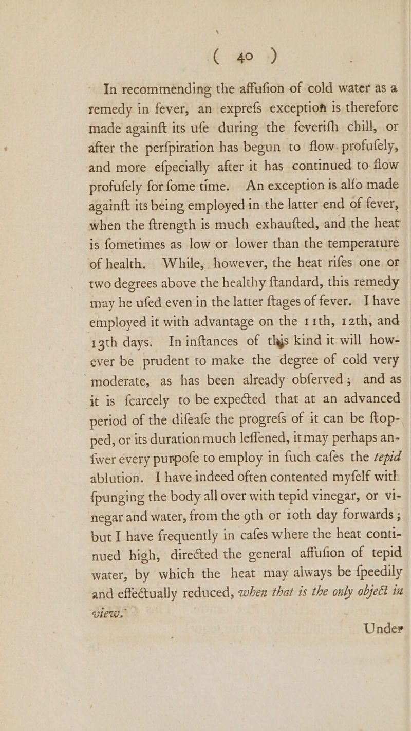 ( 40 ) In recommending the affufion of cold water as a remedy in fever, an exprefs exceptioh 1s therefore made againft its ufe during the feverifh chill, or after the perfpiration has begun to flow. profufely, and more efpecially after it has continued to flow profufely for fome time. An exception is alfo made again{t its being employed in the latter end of fever, when the ftrength is much exhaufted, and the heat is fometimes as low or lower than the temperature of health. While, however, the heat rifes one or two degrees above the healthy ftandard, this remedy may he ufed even in the latter ftages of fever. I have employed it with advantage on the rith, 12th, and 13th days. Ininftances of thjs kind it will how- ever be prudent to make the degree of cold very “moderate, as has been already obferved; and as jt is fcarcely to be expeéted that at an advanced period of the difeafe the progrefs of it can be ftop- ped, or its duration much leflened, it may perhaps an- {wer every purpofe to employ in fuch cafes the sepid ablution. I have indeed often contented myfelf with {punging the body all over with tepid vinegar, or vi- negar and water, from the 9th or 1oth day forwards ; but I have frequently in cafes where the heat conti- nued high, directed the general affufion of tepid water, by which the heat may always be f{peedily and effectually reduced, when that is the only object iu VIEW. Under