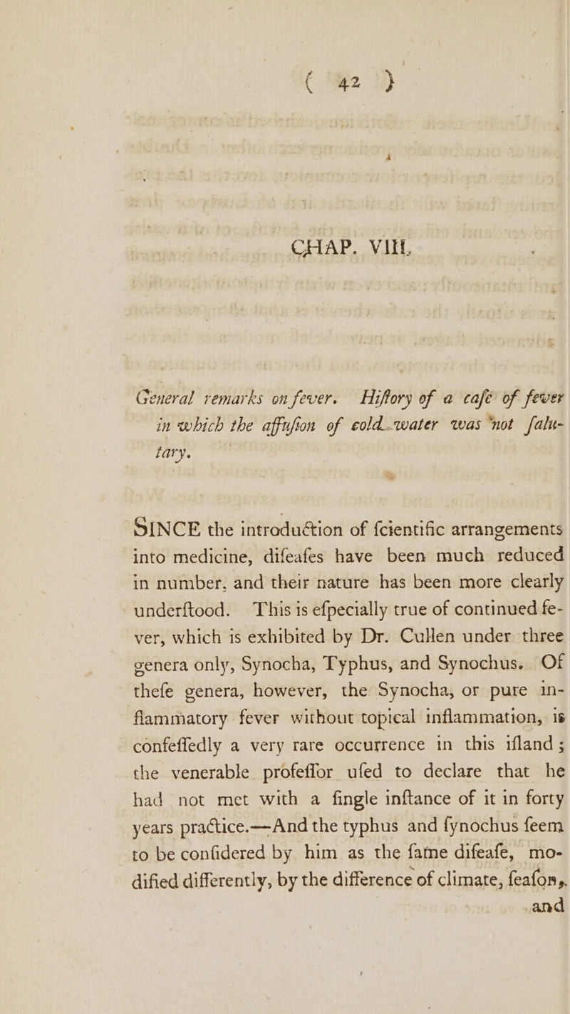 General remarks on fever. Hifory of a café of fever in which the affufion of eoldwater was “not falu- tary. , SINCE the introduétion of {cientific arrangements into medicine, difeafes have been much reduced in number, and their nature has been more clearly underftood. This is efpecially true of continued fe- ver, which is exhibited by Dr. Cullen under three genera only, Synocha, Typhus, and Synochus.. Of thefe genera, however, the Synocha, or pure in- flammatory fever without topical inflammation, is confeffedly a very rare occurrence in this ifland; the venerable profeffor ufed to declare that he had not met with a fingle inftance of it in forty years practice. —And the typhus and fynochus feem to be confidered by him as the fatne difeafe, mo- dified differently, by the difference of climate, feafon,.