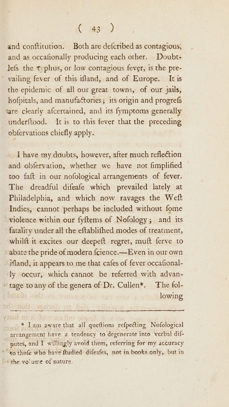 Cr gig?) and conftitution. Both are defcribed as contagious, and as occafionally producing each other. Doubt- lefs the typhus, or low contagious fever, is the pre- ’ vailing fever of this wfland, and of Europe. It is the epidemic of all our great towns, of our jails, hofpitals, and manufactories; its origin and progrefs tare clearly afcertained, and its fymptoms generally underftood. It is to this fever that the preceding _ obfervations chiefly apply. I have my doubts, however, after much reflection and obfervation, whether we have not fimplified too faft in our nofological arrangements of fever. The dreadful difeafe which prevailed lately at Philadelphia, and which now ravages the Weft Indies, cannot perhaps be included without fome violence within our fyftems of Nofology; and its fatality under all the eftablifhed modes of treatment, whilft it excites our deepeft regret, muft ferve to abate the pride of modern {cience.—Even in our own ifland, it appears to me that cafes of fever occafional- ly occur, which cannot be referred with advan- - tage to any of the genera of Dr. Cullen*. The fol- | lowing ne oe ee 8 ee * Tam aware that all queftions refpe@ing Nofological arrangement have a tendency to degenerate into verbal dif- | putes, and I willingly avoid them, referring for my accuracy “” ¢o thofe who have ftudied: difeafes, not in books only, but in -* the volume of nature.