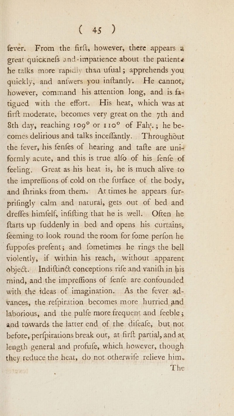 as) fever. From the firft, however, there appears a great quicknefs and-impatience about the patiente he talks more rapidiy than ufual; apprehends you guickly, and antwers you inftantly. He cannot, however, command his attention Jong, and is fa- tigued with the effort. His heat, which was at firft moderate, becomes very great on the 7th and 8th day, reaching 109° or 110° of Faht.; he be- comes delirious and talks inceffantly. Throughout the fever, his fenfes of hearing and tafte are uni- formly acute, and this is true alfo of his fenfe of feeling. Great as his heat 1s, he is much alive to the impreflions of cold on the furface of the body, and fhrinks from them. Attimes he appears fur- prifingly calm and natural, gets out of bed and drefles himfelf, infifting that he is well. Often he {tarts up fuddenly in bed and opens his curtains, feeming to look round the room for fome perfon he “ fuppofes prefent; and fometimes he rings the bell violently, if within his reach, without .apparent object. Indiftinct conceptions rife and vanith in his mind, and the impreffions of fenfe are confounded with the ideas of imagination. As the fever ad- vances, the refpiration becomes more hurried and laborious, and the pulfe more frequent and feeble; and towards the latter end of the difeafe, but not before, perfpirations break out, at firft partial, and at length general and profufe, which however, though they reduce the heat, do not otherwife relieve him. The