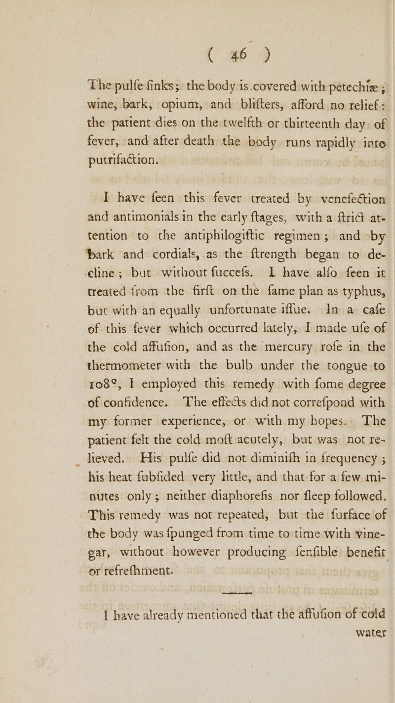 ( ee 4 The pulfe finks;, the body is covered with petechiz ;_ wine, bark, opium, and_ blifters, afford no relief: the patient dies on the twelfth or thirteenth day. of fever, and after death the body runs rapidl y Inte putrifaction. | I have feen this fever treated by venefection and antimonials in the early ftages, with a {tri@ at- tention to the antiphilogiftic regimen; and by bark and cordials, as the ftrength began to de- cline; but without fuccefs. IL have alfo feen it treated from the firft onthe fame plan as typhus, but with an equally unfortunate iffue. In a cafe of this fever which occurred lately, I made ufe of the cold affufion, and as the mercury rofe in the thermometer with the bulb under the tongue to 108°, I employed this remedy with fome degree of confidence. The effects did not correfpond with my former experience, or with my hopes. The patient felt the cold moft acutely, but was not re- _ heved. His pulfe did not diminifh in frequency ; his heat fubfided very little, and that-for a few mi- nutes only; neither diaphorefis nor fleep followed. This remedy was not repeated, but the furface of the body was {punged from time to time with vine- gar, without however producing fenfible benefit or refrefhment. | { have already mentioned that the affufion of cold water