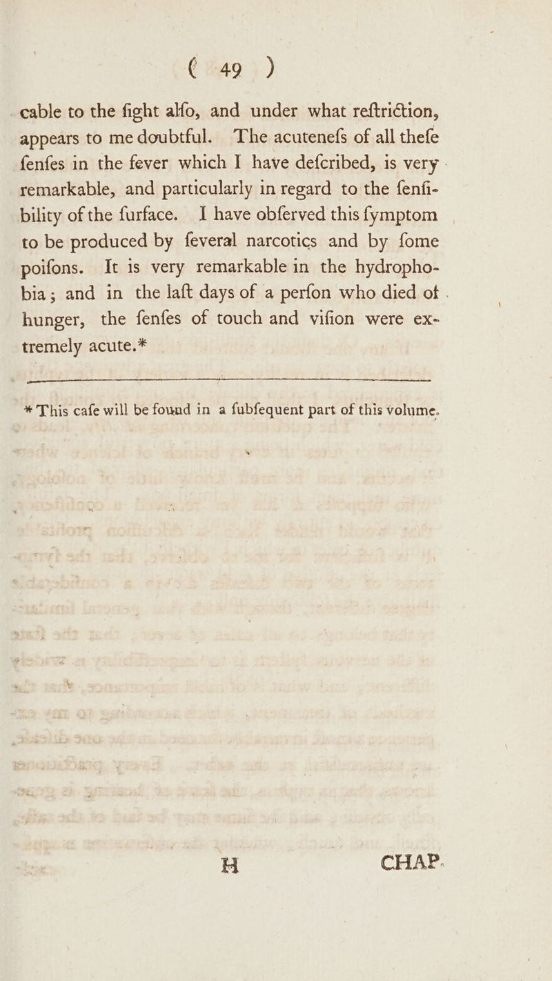 cable to the fight alfo, and under what reftriction, appears to me doubtful. The acutenefs of all thefe fenfes in the fever which I have defcribed, is very - remarkable, and particularly in regard to the fenfi- bility of the furface. I have obferved thisfymptom _ to be produced by feveral narcotics and by fome poifons. It is very remarkable in the hydropho- bia; and in the laft days of a perfon who died of . hunger, the fenfes of touch and vifion were ex- tremely acute.* * This cafe will be found in a fubfequent part of this volume. H CHAP.