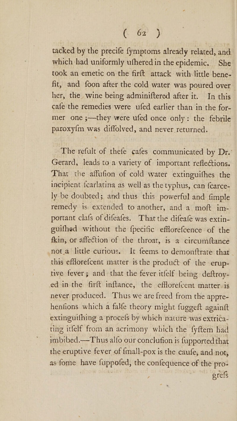 tacked by the precife fymptoms already related, and which ‘had uniformly ufhered in the epidemic. She took an emetic on the firft attack withslittle bene- fit, and foon after the cold water was poured over her, the wine being adminiftered after it. In this cafe the remedies were ufed earlier than in the for- mer one ;—they were ufed once only: the febrile paroxy{m was diffolved, and never returned. The refult of thefe ¢afes communicated by Dr.’ Gerard, leads to a variety of important reflections. That the affufion of cold water extinguifhes the incipient icarlatina as well as the typhus, can {carce- ly be doubted; and thus this powerful and fimple remedy is extended to another, and a moft im- portant clafs of difeafes. That the difeafe was extin- guifhed without the fpecific efflorefcence of the fkin, or affection of the throat, ts a circumftance -not.a little curious. It feems to demonftrate that this efflorefcent matter isthe product of the erup- tive fever; and that the fever itfelf being deftroy- ed in the firft inftance, the efflorefcent matter-is never produced. Thus we are freed from the appre- henfions which a falfe theory might fuggeft againft extinguifhing a procefs by which nature was extrica- ting itfelf from an acrimony which the fyftem had imbibed.—Thus alfo our conclufion is f{upported that the eruptive fever of {mall-pox is the caufe, and not, as fome have fuppofed, the confequence of the pro- | septs erefs