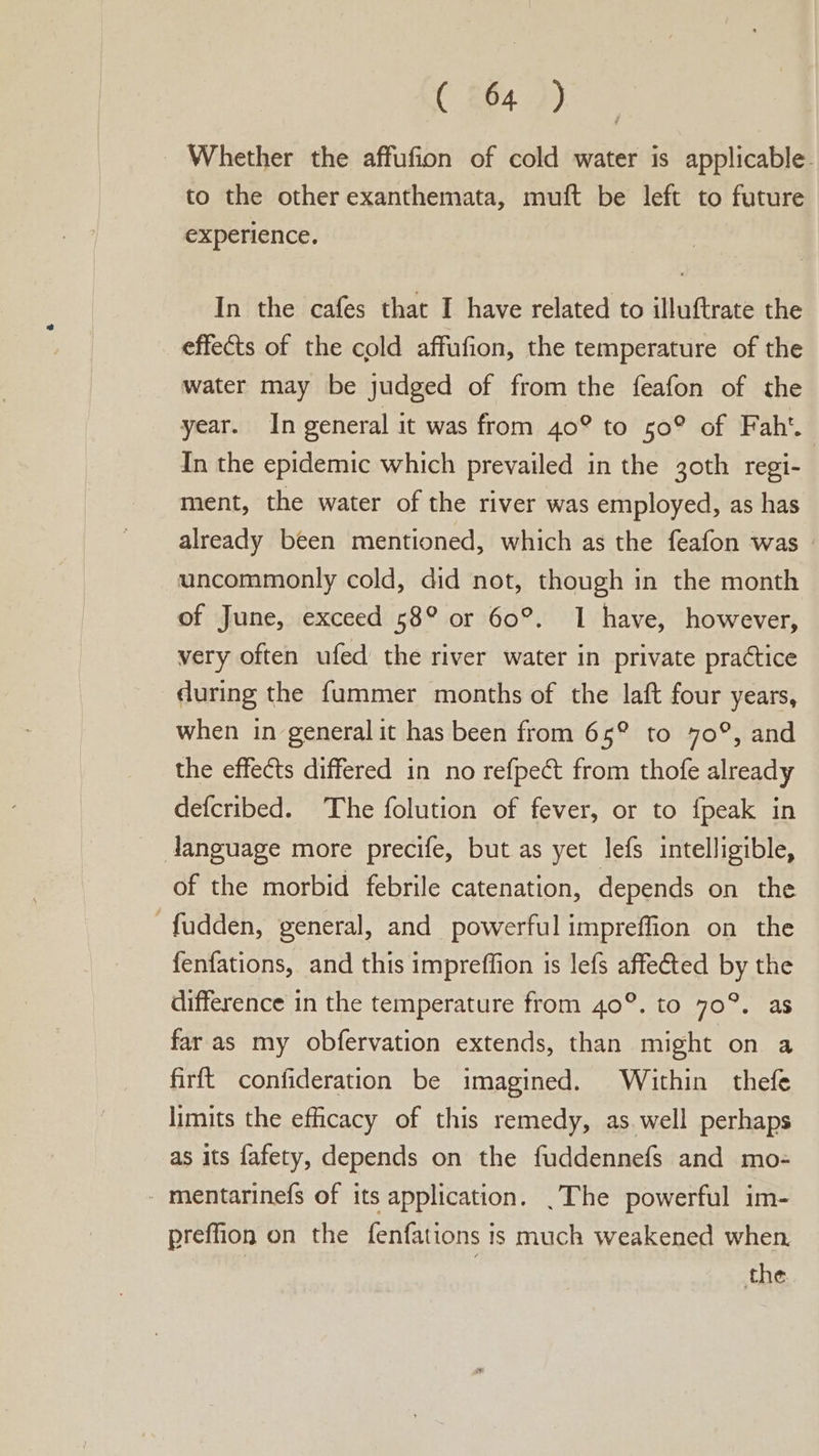 C 64.))- Whether the affufion of cold water is applicable. to the other exanthemata, muft be left to future experience. In the cafes that I have related to illuftrate the effects of the cold affufion, the temperature of the water may be judged of from the feafon of the year. In general it was from 40° to 50° of Fah‘. In the epidemic which prevailed in the 30th regi- ment, the water of the river was employed, as has already been mentioned, which as the feafon was | uncommonly cold, did not, though in the month of June, exceed 58° or 60°. I have, however, very often ufed the river water in private practice during the fummer months of the laft four years, when in general it has been from 65° to 70°, and the effects differed in no refpect from thofe already defcribed. The folution of fever, or to {peak in language more precife, but as yet lefs intelligible, of the morbid febrile catenation, depends on the -fudden, general, and powerful impreffion on the fenfations, and this impreffion is lefs affected by the difference in the temperature from 40°. to 70°. as far as my obfervation extends, than might on a firft confideration be imagined. Within thefe limits the efficacy of this remedy, as. well perhaps as its fafety, depends on the fuddennefs and mo- - mentarinefs of its application. .The powerful im- preffion on the fenfations is much weakened when. the