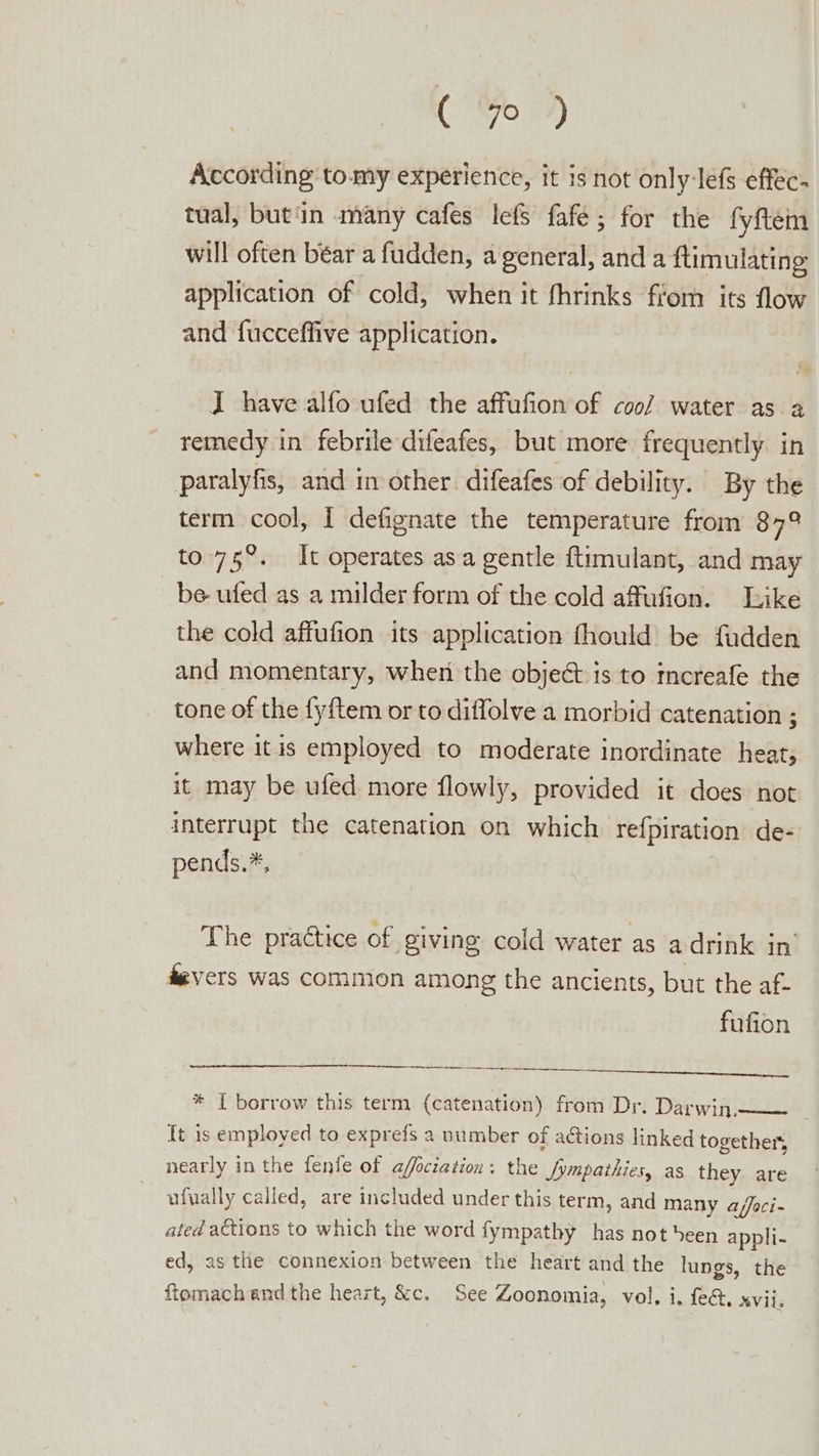 ( % 7 According tomy experience, it is not only-lefs effec: tual, but'in many cafes lefs fafe; for the fyftem will often béar a fudden, a general, and a ftimulating application of cold, when it fhrinks fiom its flow and fucceffive application. JI have alfo ufed the affufion of coo/ water as 2 remedy in febrile difeafes, but more frequently in paralyfis, and in other. difeafes of debility. By the term cool, I defignate the temperature from 879 to.75°. It operates asa gentle {timulant, and may be ufed as a milder form of the cold affufion. Like the cold affufion its application fhould be fudden and momentary, when the object is to mcreafe the tone of the {y{tem or to diffolve a morbid catenation ; where it is employed to moderate inordinate heat; it may be ufed more flowly, provided it does not interrupt the catenation on which refpiration de- pends.*, The practice of giving cold water as a drink in’ devers was common among the ancients, but the af- fufion * I borrow this term (catenation) from Dr. Darwin.—— It is employed to exprefs a number of adtions linked together, nearly in the fenfe of affociation: the fympathies, as they are ufually called, are included under this term, and many a/foci- ated actions to which the word fympathy has not been appli- ed, as the connexion between the heart and the lungs, the ftomach and the heart, &amp;c. See Zoonomia, vol, i. fee. AViis