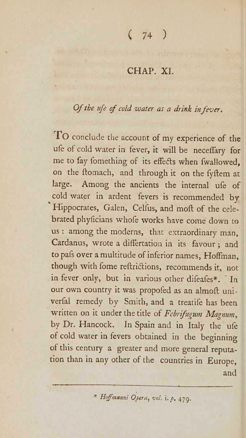 ( we 9 CHAP. XI. Of the ufe of cold water as a drink in fever. TO conclude the account of my experience of the ufe of cold water in fever, it will be neceffary for me to fay fomething of its effets when fwallowed, on the ftomach, and through it on the fyftem at large. Among the ancients the internal ufe of cold water in ardent fevers 1s recommended by * Hippocrates, Galen, Celfus, and moft of the cele- brated phyficians whofe works have come down to us: among the moderns, that extraordinary man, Cardanus, wrote a differtation in its favour; and _ to pals over a multitude of inferior names, Hoffman, though with fome reftrictions, recommends it, not in fever only, but in various other difeafes*. ~ In our own country it was propofed as an almoft uni- verfal remedy by Smith, and a treatife has been “written on it under the title of Febrifugum Magnum, by Dr. Hancock. In Spain and in Italy the ufe of cold water in fevers obtained in the beginning of this century a greater and more general reputa- tion than in any other of the countries in Europe, and