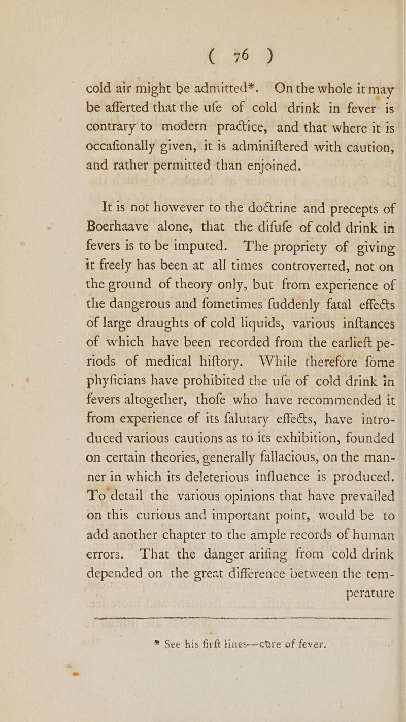 cold air might be admitted*. On the whole it may be afferted that the ufe of cold drink in fever is contrary to modern practice, and that where it is occafionally given, it is adminiftered with caution, and rather permitted than enjoined. It 1s not however to the doctrine and precepts of Boerhaave alone, that the difufe of cold drink in fevers is tobe imputed. The propriety of giving it freely has been at all times controverted, not on the ground of theory only, but from experience of the dangerous and fometimes fuddenly fatal effects of large draughts of cold liquids, various inftances of which have been recorded from the earlieft pe- riods of medical hiftory. While therefore fome phyficians have prohibited the ufe of cold drink in fevers altogether, thofe who have recommended it from experience of its falutary effeéts, have intro- duced various cautions as to its exhibition, founded on certain theories, generally fallacious, on the man- ner in which its deleterious influence is produced. To detail the various opinions that have prevailed on thts curious and important point, would be to add another chapter to the ample records of human errors. That the danger arifing from cold drink depended on the great difference between the tem- perature EEE AIT LEE ERP OEE IDIOT LIED LE TOA tL EE *® See his firft tines-——cttre of fever.