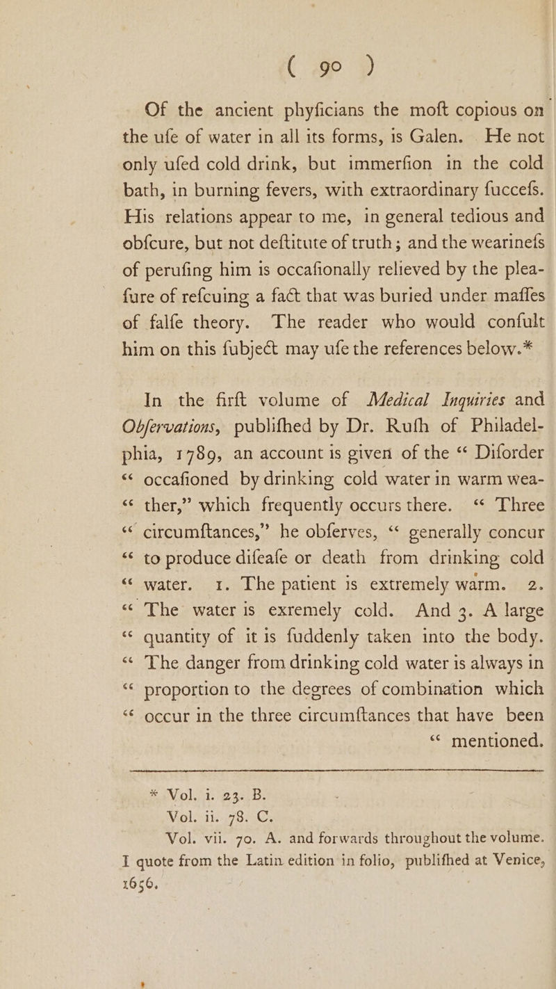 ( @o ® Of the ancient phyficians the moft copious on the ufe of water in all its forms, is Galen. He not only ufed cold drink, but immerfion in the cold bath, in burning fevers, with extraordinary fuccefs. His relations appear to me, in general tedious and ob{cure, but not deftitute of truth; and the wearinets of perufing him is occafionally relieved by the plea- fure of refcuing a fact that was buried under maffes of falfe theory. The reader who would confult him on this fubject may ufe the references below.* In the firft volume of Medical Inquiries and Obfervations, publifhed by Dr. Ruth of Philadel- phia, 1789, an account is given of the “ Diforder “ occafioned by drinking cold water in warm wea- &lt;¢ ther,” which frequently occurs there. ‘ Three n ‘* circumftances,” he obferves, ‘&lt; generally concur “&lt;&lt; to produce difeafe or death from drinking cold “© water. 1. The patient is extremely warm. 2. «The water is exremely cold. And 3. A large ‘¢ quantity of it is fuddenly taken into the body. «© The danger from drinking cold water is always in ‘“« proportion to the degrees of combination which ‘¢ occur in the three circumftances that have been ‘“* mentioned. * Vol. 1. 23..B. Violiis SiGe Vol. vii. 70. A. and forwards throughout the volume. I quote from the Latin edition in folio, publifhed at Venice, 1656,