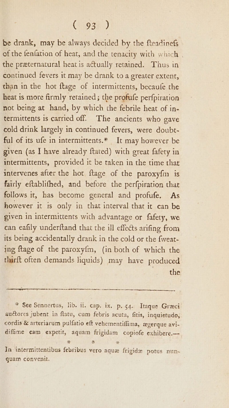 be drank, may be always decided by the fteadinefs of the fenfation of heat, and the tenacity with which . the preternatural heat is actually retained. Thus in continued fevers it may be drank to a greater extent, than in the hot ftage of intermittents, becaufe the heat is more firmly retained ; the profufe perfpiration not being at hand, by which the febrile heat of in- termittents is carried off. The ancients who gave cold drink largely 1n continued fevers, were doubt- ful of its ufe in intermittents.* It may however be given (as I have already ftated) with great fafety in intermittents, provided it be taken in the time that intervenes after the hot, ftage of the paroxyfm is fairly eftablifhed, and before the perfpiration that follows it, has become general and profufe. As however it is only in that interval that it can be given in intermittents with advantage or fafety, we can eafily underftand that the ill effects arifing from its being accidentally drank in the cold or the {weat- ing {tage of the paroxy{m, (in both of which the thirft often demands liquids) may have produced the * See Sennertus, hib. ti. cap. ix. p..g4. Itaque Greci auctores jubent in flatu, cum febris acuta, fitis, inquietudo, cordis &amp; arteriarum pulfatio eft vehementiflima, zgerque avi- difime eam expetit, aquam frigidam copiofe exhibere.— % z % In intermittentibus febribus vero aque frigide potus nun. quam convenit.