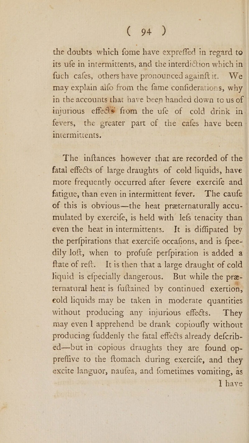 the doubts which fome have expreffed in regard to its ufe in intermittents, and the interdiction which in fuch cafes, others have pronounced againftit. We may explain alfo from the fame confiderations, why in the accounts that have been handed down to us of injurious effeéts from the ufe of cold drink in. fevers, the greater part of the cafes have been intermittents. | The inftances however that are recorded of the fatai effects of large draughts of cold liquids, have more frequently occurred after fevere exercife and fatigue, than even in intermittent fever. The caufe of this is obvious—the heat preternaturally accu- mulated by exercife, is held with lefs tenacity than even the heat in intermittents. It is diffipated by the perfpirations that exercife occafions, and 1s {pee- dily loft, when to profufe perfpiration is added a fate of reft. Itis then that a large draught of cold liquid is efpecially dangerous. But while the pre- ternatural heat ts fuftained by continued exertion, cold liquids may be taken in moderate quantities without producing any injurious effects. They may even | apprehend be drank copioufly without producing fuddenly the fatal effects already defcrib- ed—but in copious draughts they are found op- preflive to the ftomach during exercife, and they excite languor, naufea, and fometimes vomiting, as I have