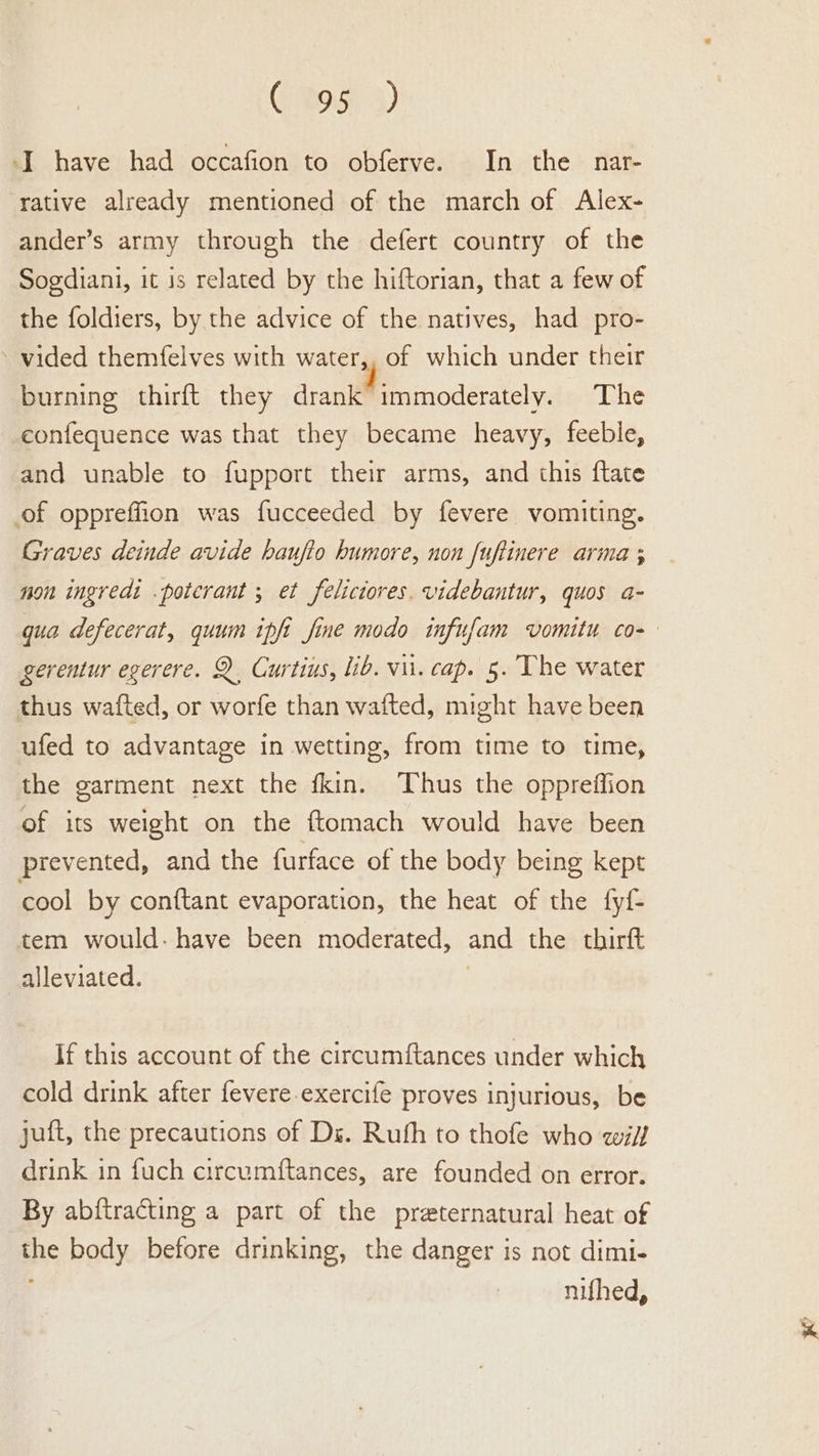 (Bois 4) I have had occafion to obferve. In the nar- rative already mentioned of the march of Alex- ander’s army through the defert country of the Sogdiani, it is related by the hiftorian, that a few of the foldiers, by the advice of the natives, had pro- vided themfelves with water,, of which under their burning thirft they drank immoderately. The eonfequence was that they became heavy, feeble, and unable to fupport their arms, and this ftate of oppreffion was fucceeded by fevere vomiting. Graves deinde avide haufio humore, non fuftinere arma ; non ingredi .potcrant ; et felictores. videbantur, quos a- qua defecerat, quum ipfi fine modo infufam vomitu co- gerentur egerere. Q Curtius, lib. vii. cap. 5. The water thus wafted, or worfe than wafted, might have been ufed to advantage in wetting, from time to time, the garment next the fkin. Thus the oppreffion of its weight on the ftomach would have been prevented, and the furface of the body being kept cool by conftant evaporation, the heat of the fyf- tem would: have been moderated, and the thirft alleviated. | If this account of the circumftances under which cold drink after fevere.exercife proves injurious, be juft, the precautions of Ds. Ruth to thofe who wif drink in fuch circumftances, are founded on error. By abftracting a part of the preternatural heat of the body before drinking, the danger is not dimi- nifhed,