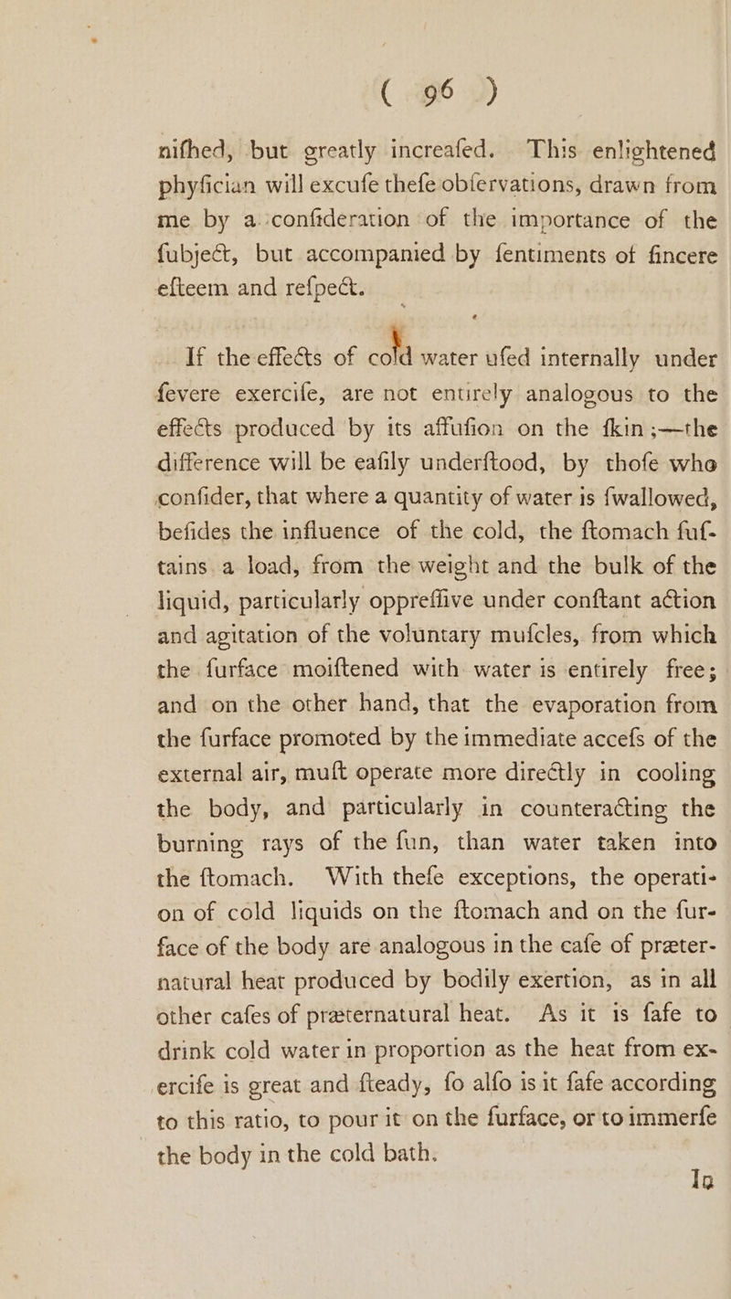 ( Ge +) nithed, but greatly increafed. This enlightened phyfician will excufe thefe obfervations, drawn from me by a conftderation of the importance of the fubject, but accompanied by fentiments of fincere efteem and refpect. If the effets of cold water ufed internally under fevere exercife, are not entirely analogous to the effects produced by its affufion on the fkin ;—the difference will be eafily underftood, by thofe whe confider, that where a quantity of water is fwallowed, befides the influence of the cold, the ftomach fuf- tains a load, from the weight and the bulk of the liquid, particularly oppreffive under conftant ation and agitation of the voluntary mufcles, from which the furface moiftened with water is entirely free; and on the other hand, that the evaporation from the furface promoted by the immediate accefs of the external air, muft operate more directly in cooling the body, and particularly in counteracting the burning rays of the fun, than water taken into the ftomach. With thefe exceptions, the operati- on of cold liquids on the ftomach and on the fur- face of the body are analogous in the cafe of preter- natural heat produced by bodily exertion, as in all other cafes of praternatural heat. As it 1s fafe to_ drink cold water in proportion as the heat from ex- ercife is great and fteady, fo alfo is it fafe according to this ratio, to pour it on the furface, or to immerfe the body in the cold bath. Tg