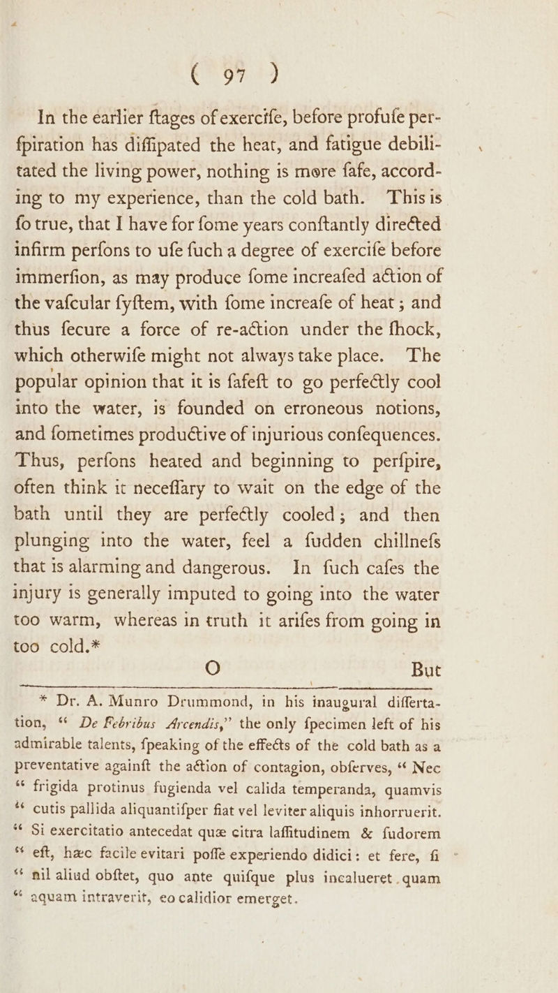 Shel ti In the earlier ftages of exercife, before profufe per- fpiration has diffipated the heat, and fatigue debili- tated the living power, nothing is mere fafe, accord- ing to my experience, than the cold bath. Thisis fo true, that I have for fome years conftantly direéted infirm perfons to ufe fuch a degree of exercife before immerfion, as may produce fome increafed action of the vafcular fyftem, with fome increafe of heat ; and thus fecure a force of re-action under the fhock, which otherwife might not always take place. The popular opinion that it is fafeft to go perfedtly cool into the water, is founded on erroneous notions, and fometimes productive of injurious confequences. Thus, perfons heated and beginning to perfpire, often think it neceflary to wait on the edge of the bath until they are perfectly cooled; and then plunging into the water, feel a fudden chillnefs that 1s alarming and dangerous. In fuch cafes the injury 1s generally imputed to going into the water too warm, whereas in truth it arifes from going in too cold.* O But \ * Dr. A. Munro Drummond, in his inaugural differta- tion, “ De Febribus Arcendis,” the only fpecimen left of his admirable talents, {peaking of the effeéts of the cold bath as a preventative againft the action of contagion, obferves, “ Nec ** frigida protinus fugienda vel calida temperanda, quamvis ** cutis pallida aliquantifper fiat vel leviter aliquis inhorruerit. Si exercitatio antecedat que citra laffitudinem &amp; fudorem eft, hac facile evitari poffe experiendo didici: et fere, fi nil aliud obftet, quo ante quifque plus incalueret.quam * aquam intraverit, eo calidior emerget.