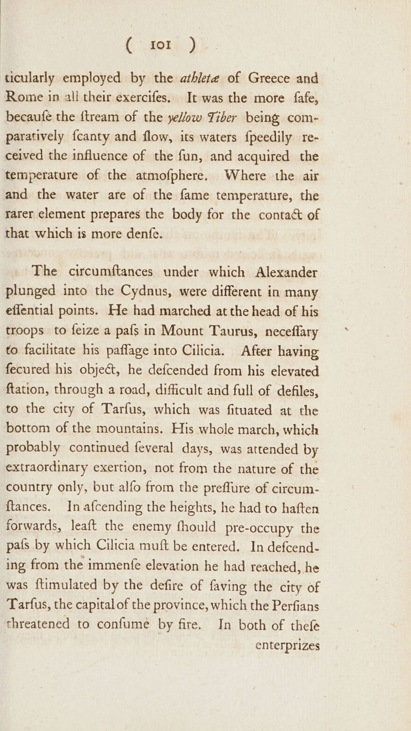 {fone ) ticularly employed by the athlete of Greece and Rome in all their exercifes. It was the more fafe, becaufe the ftream of the yellow Tiber being com- paratively {canty and flow, its waters {peedily re- ceived the influence of the fun, and acquired the temperature of the atmofphere. Where the air and the water are of the fame temperature, the rarer element prepares the body for the contact of that which is more denfe. ~The circumftances under which Alexander plunged into the Cydnus, were different in many eflential points. He had marched at the head of his troops to feize a pafs in Mount Taurus, neceflary to facilitate his paflage into Cilicia. After having fecured his object, he defcended from his elevated ftation, through a road, difficult and full of defiles, to the city of Tarfus, which was fituated at the bottom of the mountains. His whole march, which probably continued feveral days, was attended by extraordinary exertion, not from the nature of the country only, but alfo from the preffure of circum- {tances. In afcending the heights, he had to haften forwards, leaft the enemy fhould pre-occupy the pafs by which Cilicia muft be entered. In defcend- ing from the immenfe elevation he had reached, he was {timulated by the defire of faving the city of Tarfus, the capital of the province, which the Perfians threatened to confume by fire. In both of thefe enterprizes