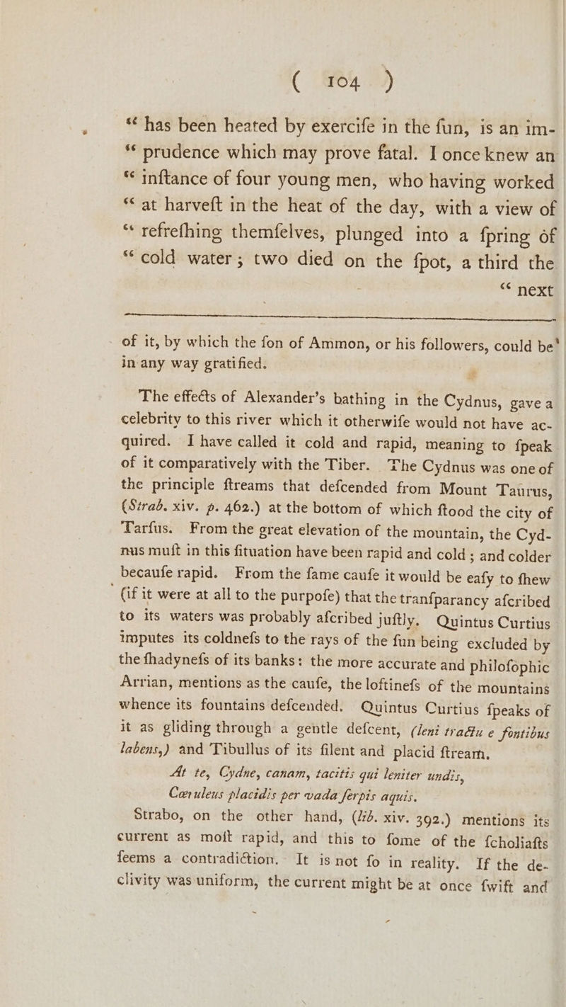 *¢ has been heated by exercife in the fun, is an im- * prudence which may prove fatal. I once knew an ** inftance of four young men, who having worked “at harveft in the heat of the day, with a view of “« refrefhing themfelves, plunged into a {pring of “cold water; two died on the fpot, a third the “* next 1. thas Mvix atte) Wi AteaE cade UA MANES ME ot Moko a, | - of it, by which the fon of Ammon, or his followers, could be' in-any way gratified. The effects of Alexander’s bathing in the Cydnus, gave a celebrity to this river which it otherwife would not have ac- quired. I have called it cold and rapid, meaning to fpeak of it comparatively with the Tiber. The Cydnus was one of the principle ftreams that defcended from Mount Tau rus, (Strad. xiv. p. 462.) at the bottom of which ftood the city of Tarfus. From the great elevation of the mountain, the Cyd- nus mult in this fituation have been rapid and cold ; and colder becaufe rapid. From the fame caufe it would be eafy to fhew (if it were at all to the purpofe) that the tranfparancy afcribed to its waters was probably afcribed juftly, Quintus Curtius imputes its coldnefs to the rays of the fun being excluded by the fhadynefs of its banks: the more accurate and philofophic Arrian, mentions as the caufe, the loftinefs of the mountains whence its fountains defcended. Quintus Curtius {peaks of it as gliding through a gentle defcent, (Jeni tra@u e fontibus labens,) and Tibullus of its filent and placid ftream. At te, Cydne, canam, tacitis qui leniter undis, Car uleus placidis per vada ferpis aquis. Strabo, on the other hand, (dd. xiv. 392.) mentions its current as moit rapid, and this to fome of the {choliafts feems a contradiction. It is not fo in reality. If the de- clivity was uniform, the current might be at once f{wift and +