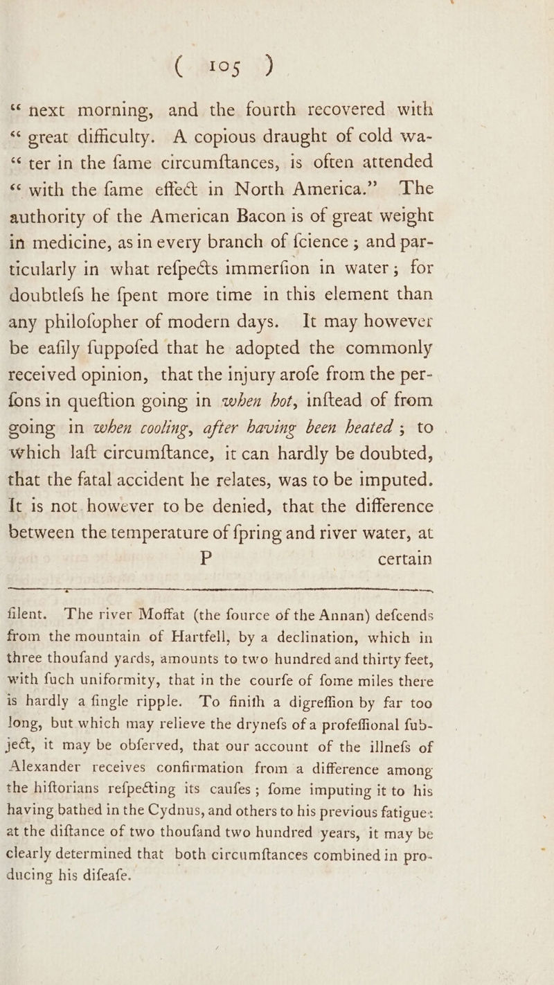 (ares }) ‘next morning, and the fourth recovered with ‘‘ oreat difficulty. A copious draught of cold wa- ‘¢ ter in the fame circumftances, is often attended «¢ with the fame effect in North America.” The authority of the American Bacon is of great weight in medicine, asin every branch of {cience ; and par- ticularly in what refpeéts immerfion in water; for doubtlefs he {pent more time in this element than any philofopher of modern days. It may however be eafily fuppofed that he adopted the commonly received opinion, that the injury arofe from the per- fons in queftion going in when hot, inftead of from going in when cooling, after baving been heated ; to | which laft circumftance, it can hardly be doubted, that the fatal accident he relates, was to be imputed. It is not. however to be denied, that the difference between the temperature of {pring and river water, at P certain ee me, filent. The river Moffat (the fource of the Annan) defcends from the mountain of Hartfell, by a declination, which in three thoufand yards, amounts to two hundred and thirty feet, with fuch uniformity, that in the courfe of fome miles there is hardly a fingle ripple. To finith a digreffion by far too long, but which may relieve the drynefs of a profeffional fub- ject, it may be obferved, that our account of the illnefs of Alexander receives confirmation from a difference among the hiftorians refpecting its caufes; fome imputing it to his having bathed in the Cydnus, and others to his previous fatigue: at the diftance of two thoufand two hundred years, it may be clearly determined that both circumftances combined in pro- ducing his difeafe.