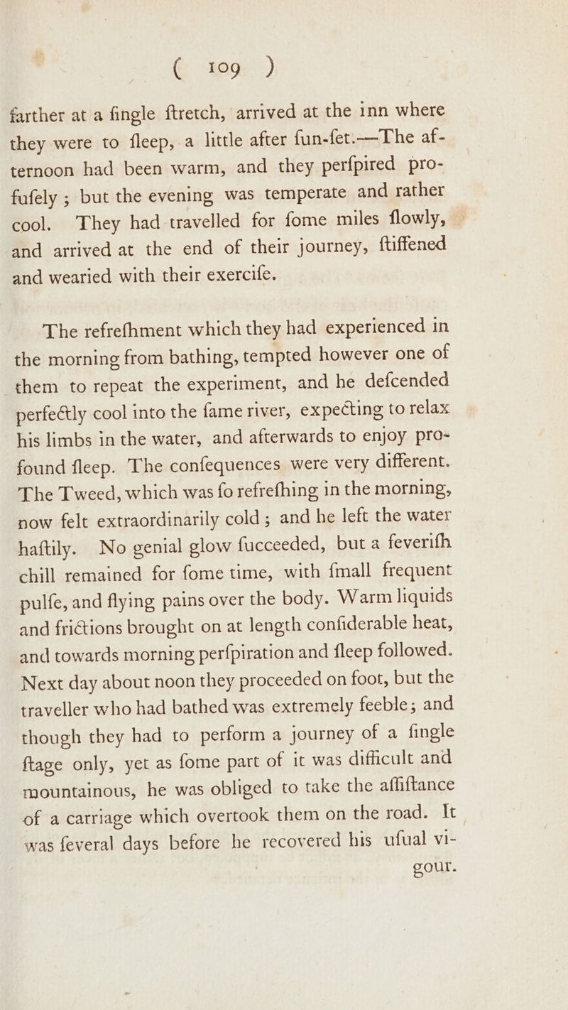 G aac: ) farther at a fingle ftretch, arrived at the inn where they were to fleep, a little after fun-fet.—The af - ternoon had been warm, and they perfpired pro- fufely ; but the evening was temperate and rather cool. They had travelled for fome miles flowly, — and arrived at the end of their journey, ftiffened and wearied with their exercife. The refrefhment which they had experienced in the morning from bathing, tempted however one of them to repeat the experiment, and he defcended perfectly cool into the fame river, expecting to relax his limbs in the water, and afterwards to enjoy pro- found fleep. The confequences were very different. The Tweed, which was fo refrefhing in the morning, now felt extraordinarily cold ; and he left the water haftily. No genial glow fucceeded, but a feverifh chill remained for fome time, with {mall frequent pulfe, and flying pains over the body. Warm liquids and frictions brought on at length confiderable heat, and towards morning perfpiration and fleep followed. Next day about noon they proceeded on foot, but the traveller who had bathed was extremely feeble; and though they had to perform a journey of a fingle ftage only, yet as fome part of it was dificult and mountainous, he was obliged to take the afliftance of a carriage which overtook them on the road. It_ was feveral days before he recovered his ufual vi- gour.