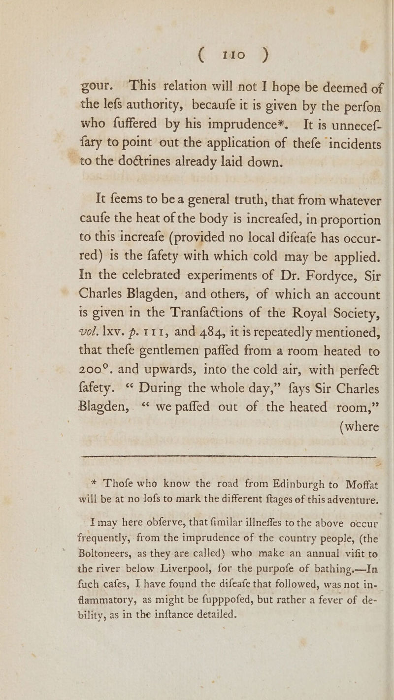 ( ti 9 gour. This relation will not I hope be deemed of the lefs authority, becaufe it is given by the perfon who fuffered by his imprudence*. It is unnecef- fary to point out the application of thefe incidents ~ to the doétrines already laid down. It feems to bea general truth, that from whatever caufe the heat of the body is increafed, in proportion to this increafe (provided no local difeafe has occur- red) 1s the fafety with which cold may be applied. In the celebrated experiments of Dr. Fordyce, Sir Charles Blagden, and others, of which an account is given in the Tranfactions of the Royal Society, vol. Ixv. p. 111, and 484, it is repeatedly mentioned, that thefe gentlemen paffed from a room heated to 200°, and upwards, into the cold air, with perfe&amp; fafety. ‘* During the whole day,” fays Sir Charles Blagden,. ‘* we pafled out of the heated room,” (where A * Thofe who know the road from Edinburgh to Moffat will be at no lofs to mark the different ftages of this adventure. f may here obferve, that fimilar illneffes tothe above occur frequently, from the imprudence of the country people, (the Boltoneers, as they are called) who make an annual vifit to the river below Liverpool, for the purpofe of bathing.—In fuch cafes, I have found the difeafe that followed, was not in-— flammatory, as might be fupppofed, but rather a fever of de- bility, as in the inftance detailed.