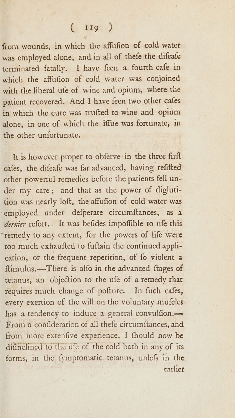 G ‘Riot &lt;) ; from wounds, in which the affufion of cold water was employed alone, and in all of thefe the difeafe terminated fatally. I have feen a fourth cafe in which the affufion of cold water was conjoined with the liberal ufe of wine and opium, where the patient recovered. And I have feen two other cafes in which the cure was trufted to wine and opium alone, in one of which the iffue was fortunate, in the other unfortunate. It is however proper to obferve in the three firft cafes, the difeafe was far advanced, having refifted other powerful remedies before the patients fell un- der my care; and that as the power of digluti- tion was nearly loft, the affufion of cold water was employed under defperate circumftances, as a dernier refort. It was befides impoffible to ufe this “remedy to any extent, for the powers of life were too much exhaufted to fuftain the continued appli- cation, or the frequent repetition, of fo violent a {timulus.—There is alfo in the advanced ftages of tetanus, an objection to the ufe of a remedy that requires much change of pofture. In fuch cafes, every exertion of the will on the voluntary mufcles. has a tendency to induce a general convulfion,— _ From a confideration of all thefe circumftances, and from more extenfive experience, I fhould now be difinclined to the ufe of the cold bath in any of its forms, in the: fymptomatic tetanus, unlefs in the earlier