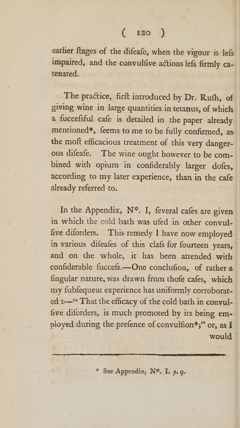 earlier {tages of the difeafe, when the vigour is lef impaired, and the convulfive actions lefs firmly ca- tenated. The practice, firft introduced by Dr. Ruth, of giving wine in large quantities in tetanus, of which a fuccefsful cafe is detailed in the paper already mentioned*, feems to me to be fully confirmed, as the moft efficacious treatment of this very danger- ous difeafe. The wine ought however to be com- bined with opium in confiderably larger dofes, according to my later experience, than in the cafe already referred to. In the Appendix, N°. I, feveral cafes are given in which the cold bath was ufed in other convul- five diforders. This remedy 1 have now employed in various difeafes of this clafs for fourteen years, and on the whole, it has been attended with confiderable fuccefs.—One conclufion, of rather a fingular nature, was drawn from thofe cafes, which my fubfequent experience has uniformly corroborat- ed :-—‘* That the efficacy of the cold bath in conyul- five diforders, is much promoted by its being em- ployed during the prefence of convulfion*;” or, as I would © * See Appendix, N°. I. ». 9.