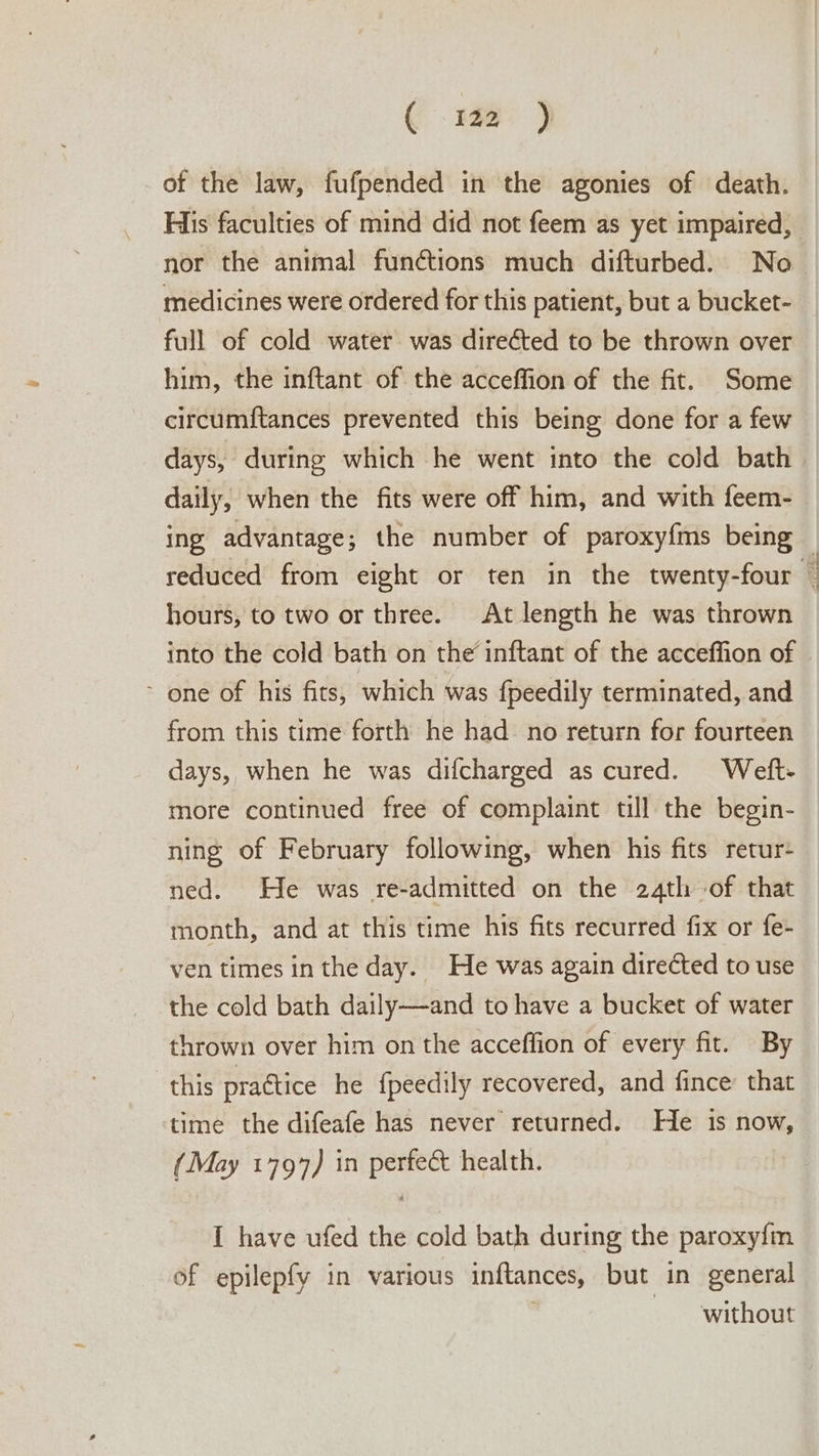 ( .1ae ) of the law, fufpended in the agonies of death. His faculties of mind did not feem as yet impaired, nor the animal funétions much difturbed. No medicines were ordered for this patient, but a bucket- full of cold water was directed to be thrown over him, the inftant of the acceffion of the fit. Some circumftances prevented this being done for a few days, during which he went into the cold bath daily, when the fits were off him, and with feem- ing advantage; the number of paroxyfms being hours, to two or three. At length he was thrown into the cold bath on the inftant of the acceffion of ~ one of his fits, which was fpeedily terminated, and from this time forth he had no return for fourteen days, when he was difcharged as cured. Weft- more continued free of complaint till the begin- ning of February following, when his fits retur+ ned. He was re-admitted on the 24th of that month, and at this time his fits recurred fix or fe- ven times inthe day. He was again directed to use the cold bath daily—and to have a bucket of water thrown over him on the acceffion of every fit. By this practice he {peedily recovered, and fince’ that time the difeafe has never returned. He is now, (May 1797) in perfect health. I have ufed the cold bath during the paroxy{m of epilepfy in various inftances, but in general without Las Raat Y ke Cate “race