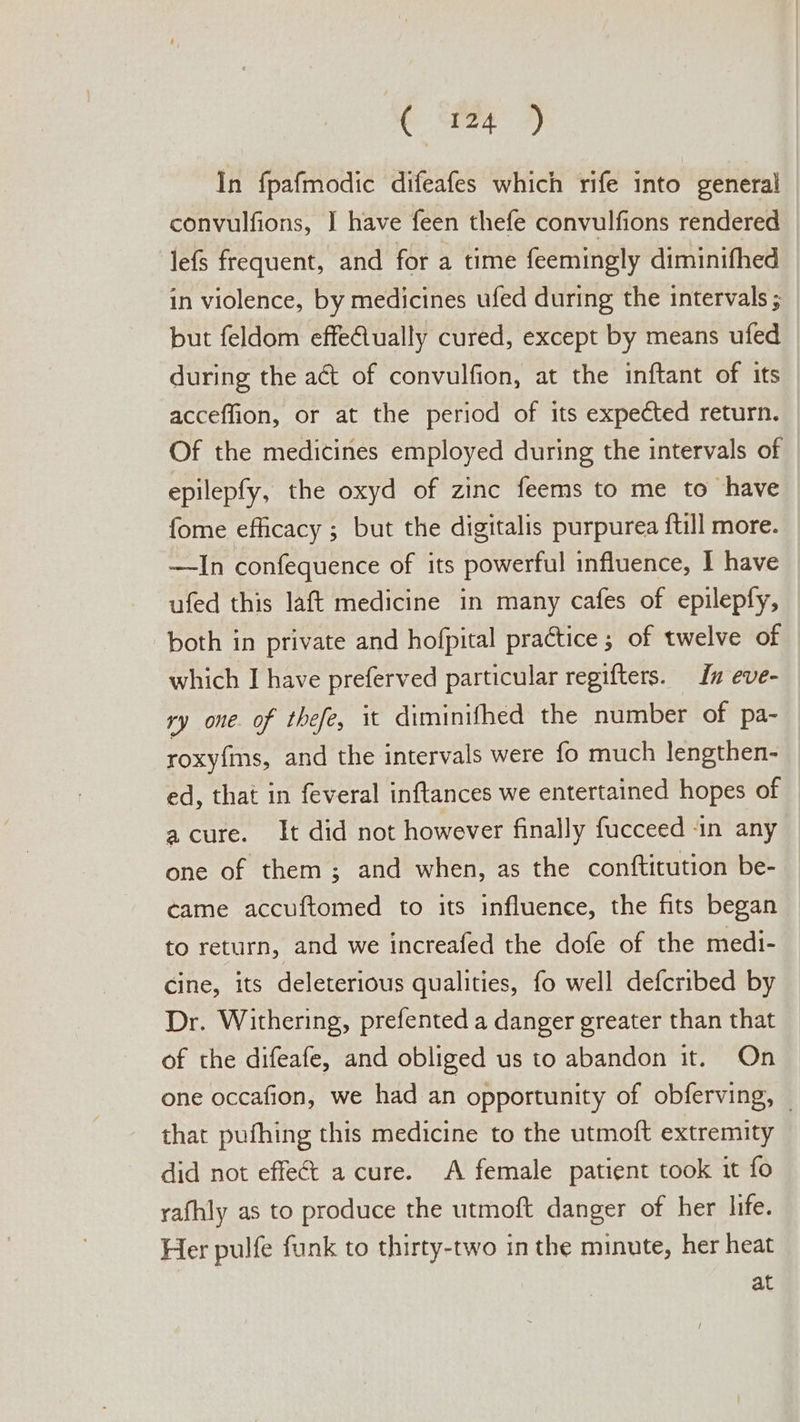 In fpafmodic difeafes which rife into general convulfions, I have feen thefe convulfions rendered lefs frequent, and for a time feemingly diminifhed in violence, by medicines ufed during the intervals ; but feldom effeiually cured, except by means ufed during the act of convulfion, at the inftant of its accefflion, or at the period of its expected return. Of the medicines employed during the intervals of epilepfy, the oxyd of zinc feems to me to have fome efficacy ; but the digitalis purpurea ftill more. —In confequence of its powerful influence, I have ufed this laft medicine in many cafes of epilepfy, both in private and hofpital practice ; of twelve of which I have preferved particular regifters. Iu eve- ry one. of thefe, it diminifhed the number of pa- roxyfs, and the intervals were fo much lengthen- ed, that in feveral inftances we entertained hopes of a cure. It did not however finally fucceed in any one of them; and when, as the conftitution be- came accuftomed to its influence, the fits began to return, and we increafed the dofe of the medi- Cine, its deleterious qualities, fo well defcribed by Dr. Withering, prefented a danger greater than that of the difeafe, and obliged us to abandon it. On one occafion, we had an opportunity of obferving, — that pufhing this medicine to the utmoft extremity did not effect a cure. A female patient took it fo rafhly as to produce the utmoft danger of her life. Her pulfe funk to thirty-two in the minute, her heat at