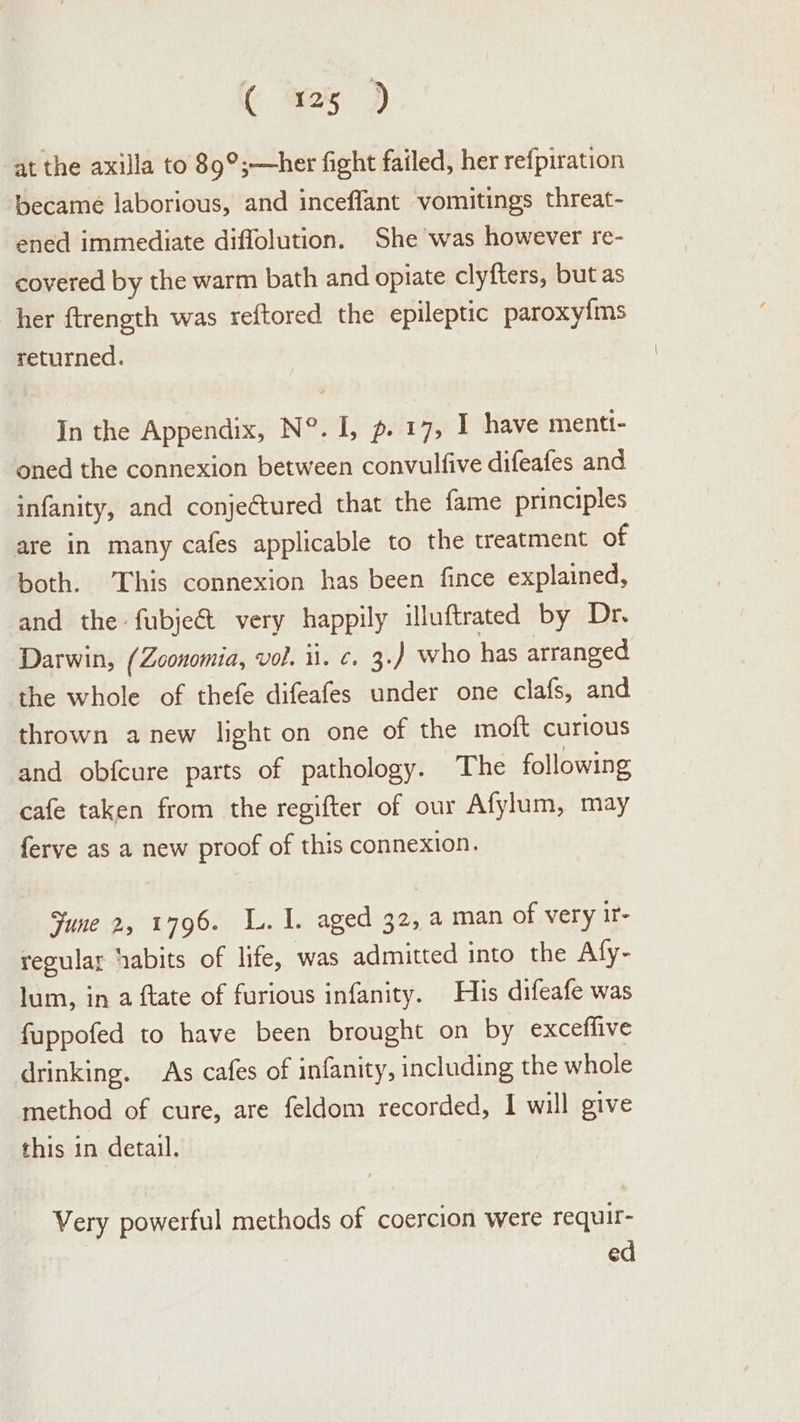 ( wes 2 at the axilla to 89°;—her fight failed, her refpiration became laborious, and inceffant vomitings threat- ened immediate diffolution. She was however re- covered by the warm bath and opiate clyfters, but as her ftrength was reftored the epileptic paroxy{ms returned. In the Appendix, N°. I, p. 17, I have menti- oned the connexion between convulfive difeafes and infanity, and conjeCtured that the fame principles are in many cafes applicable to the treatment of both. ‘This connexion has been fince explained, and the fubje&amp;t very happily illuftrated by Dr. Darwin, (Zoonomia, vol. li. ¢. 3.) who has arranged the whole of thefe difeafes under one clafs, and thrown anew light on one of the moft curious and obfcure parts of pathology. The following cafe taken from the regifter of our Afylum, may ferve as a new proof of this connexion. Sune 2, 1796. L. 1. aged 32, a man of very ir- regular ‘abits of life, was admitted into the Afy- lum, in a ftate of furious infanity. His difeafe was fappofed to have been brought on by exceffive drinking. As cafes of infanity, including the whole method of cure, are feldom recorded, 1 will give this in detail. Very powerful methods of coercion were requir- ed