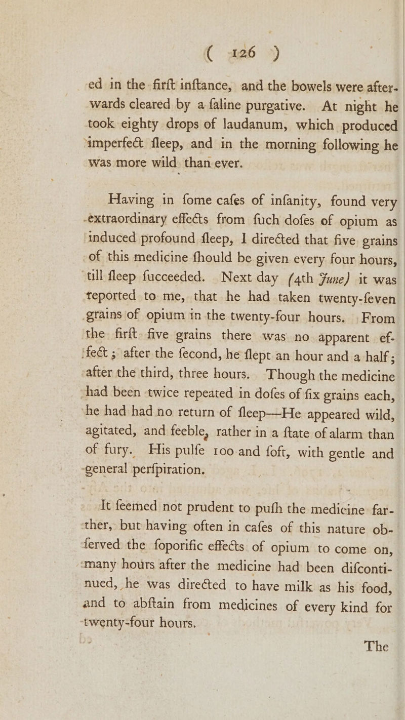 ( a26 ») ed in the firft inftance, and the bowels were after- wards cleared by a faline purgative. At night he took eighty drops of laudanum, which produced ‘umperfect fleep, and in the morning following he was more wild than ever. Having in fome cafes of infanity, found very -extraordinary effects from fuch dofes of opium as ‘induced profound fleep, 1 direCted that five grains _ of this medicine fhould be given every four hours, ‘ull fleep fucceeded. Next day (4th June) it was teported to me, that he had taken twenty-feven grains of opium in the twenty-four hours. From the firft five grains there was no. apparent. ef- ifect ; after the fecond, he flept an hour and a half; after the third, three hours. Though the medicine had been twice repeated in dofes of fix grains each, he had had no return of fleep—He appeared wild, agitated, and feeble, rather in a ftate of alarm than of fury. His pulfe roo and foft, with gentle and ‘general perfpiration. It feemed not prudent to pufh the medicine far- ‘ther, but having often in cafes of this nature ob- ferved the foporific effets of opium to come on, ‘many hours after the medicine had been difconti-. nued, he was directed to have milk as his food, and to abftain from medicines of every kind for twenty-four hours, The