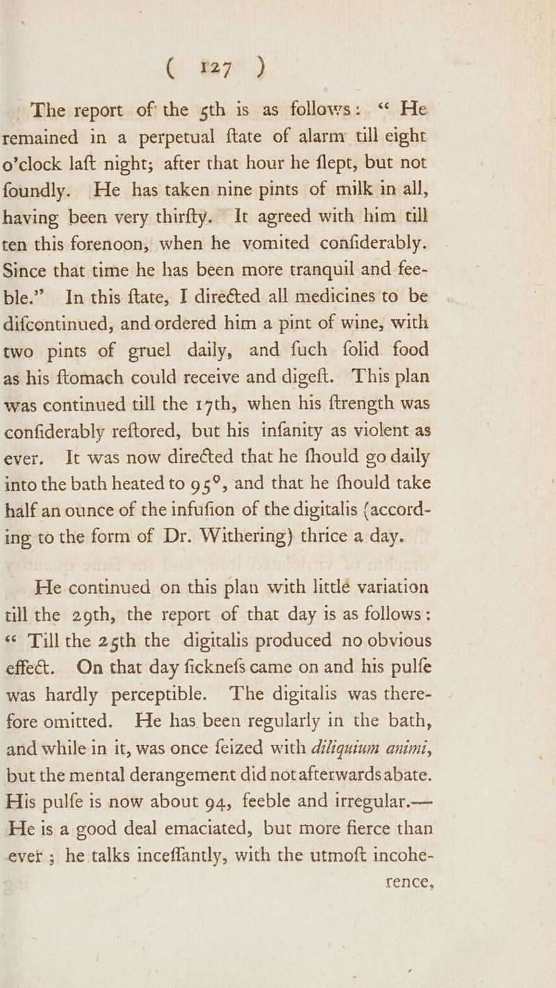 ( f7) The report of the sth is as follows: ‘“‘ He remained in a perpetual ftate of alarm till eight o’clock laft night; after that hour he flept, but not foundly. He has taken nine pints of milk in all, having been very thirfty. It agreed with him till ten this forenoon, when he vomited confiderably. Since that time he has been more tranquil and fee- ble.” In this ftate, I directed all medicines to be difcontinued, and ordered him a pint of wine, with two pints of gruel daily, and fuch folid food as his f{tomach could receive and digeft. This plan was continued till the 17th, when his ftrength was confiderably reftored, but his infanity as violent as ever. It was now directed that he fhould go daily into the bath heated to 95°, and that he fhould take half an ounce of the infufion of the digitalis (accord- ing to the form of Dr. Withering) thrice a day. He continued on this plan with littlé variation till the 29th, the report of that day 1s as follows: ‘¢ Till the 25th the digitalis produced no obvious effect. On that day ficknefs came on and his pulfe was hardly perceptible. The digitalis was there- fore omitted. He has been regularly in the bath, anid while in it, was once feized with diliquinm animi, but the mental derangement did not afterwards abate. His pulfe is now about 94, feeble and irregular.— He is a good deal emaciated, but more fierce than ever ; he talks inceflantly, with the utmoft incohe- rence,