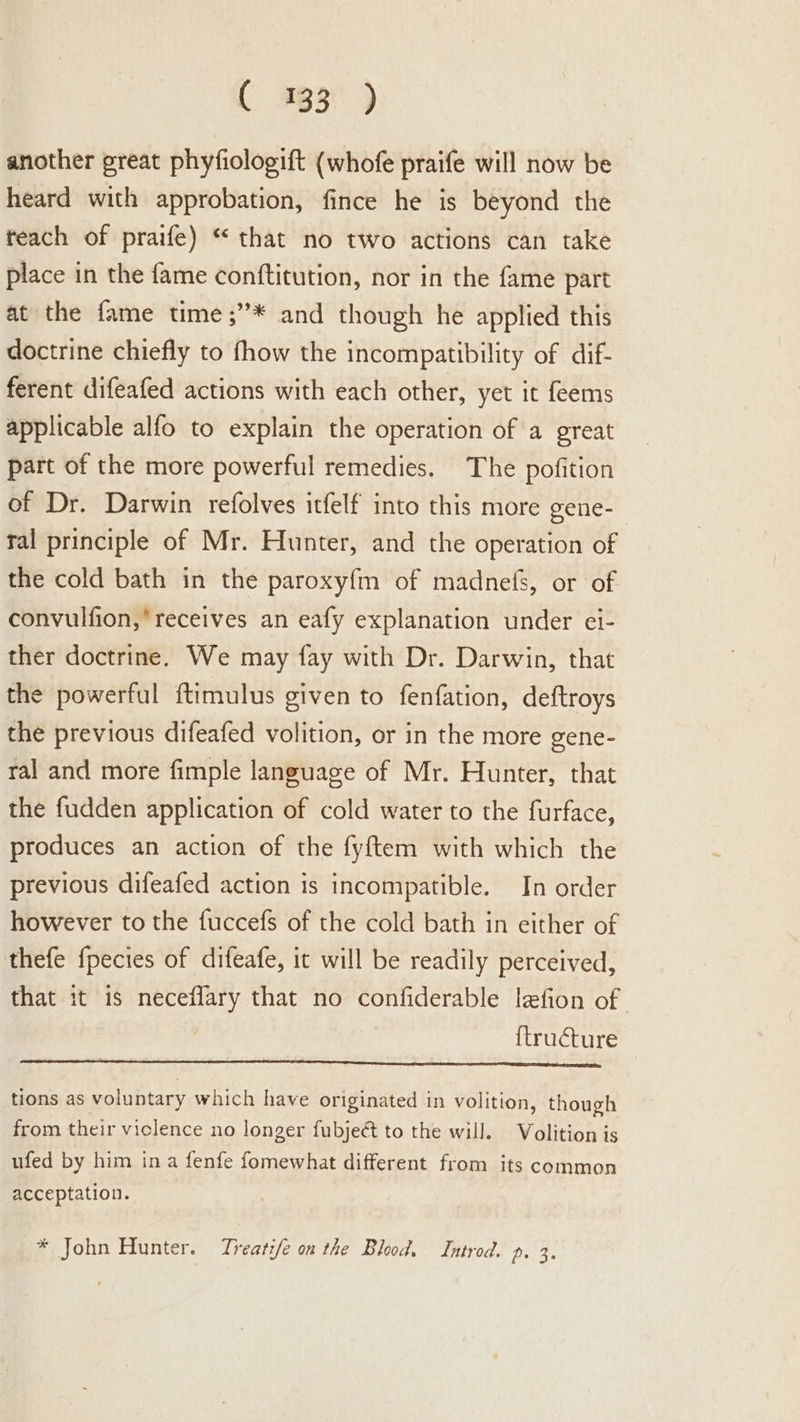 ( #g3° ) another great phyfiologift (whofe praife will now be heard with approbation, fince he is beyond the teach of praife) “ that no two actions can take place in the fame conftitution, nor in the fame part at the fame time ;”* and though he applied this doctrine chiefly to fhow the incompatibility of dif- ferent difeafed actions with each other, yet it feems applicable alfo to explain the operation of a great part of the more powerful remedies. The pofition of Dr. Darwin refolves itfelf into this more gene- ral principle of Mr. Hunter, and the operation of the cold bath in the paroxyf{m of madnefs, or of convulfion,* receives an eafy explanation under ei- ther doctrine. We may fay with Dr. Darwin, that the powerful ftimulus given to fenfation, deftroys the previous difeafed volition, or in the more gene- ral and more fimple language of Mr. Hunter, that the fudden application of cold water to the furface, produces an action of the fyftem with which the previous difeafed action is incompatible. In order however to the fuccefs of the cold bath in either of thefe fpecies of difeafe, it will be readily perceived, that it is neceflary that no confiderable lefion of {tructure tions as voluntary which have originated in volition, though from their violence no longer fubject to the will. Volition is ufed by him ina fenfe fomewhat different from its common acceptation. * John Hunter. Treatife on the Blood. Introd. p. 3.