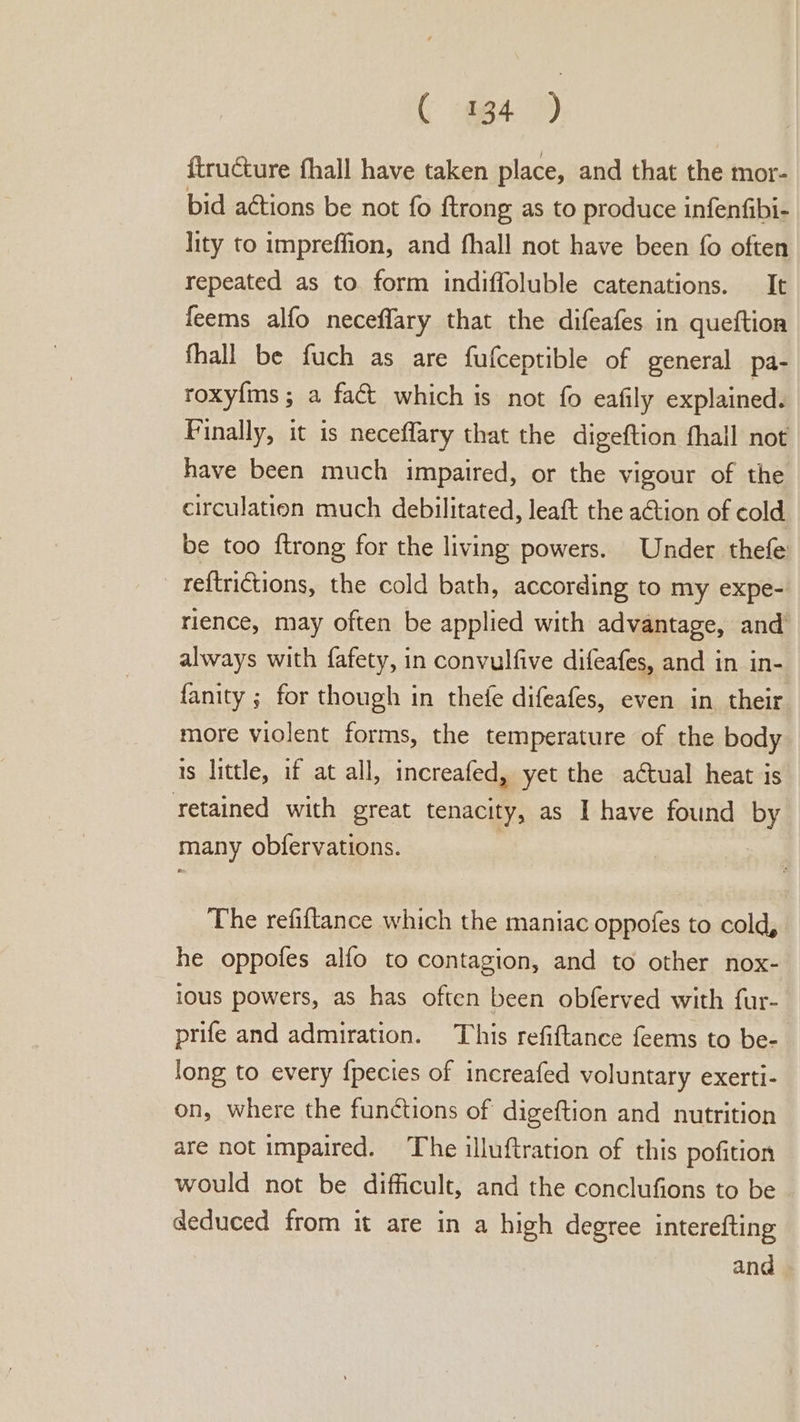 ( m4 ) {tructure fhall have taken place, and that the mor- bid actions be not fo ftrong as to produce infenfibi- lity to impreffion, and fhall not have been fo often repeated as to form indiffoluble catenations. It feems alfo neceflary that the difeafes in queftion fhall be fuch as are fufceptible of general pa- roxy{ms ; a fact which is not {fo eafily explained. Finally, it is neceffary that the digeftion fhall not have been much impaired, or the vigour of the circulation much debilitated, leaft the a€tion of cold be too ftrong for the living powers. Under thefe -reftritions, the cold bath, according to my expe- rience, may often be applied with advantage, and always with fafety, in convulfive difeafes, and in in- fanity ; for though in thefe difeafes, even in their more violent forms, the temperature of the body is little, if at all, increafed, yet the actual heat is retained with great tenacity, as I have found by many obfervations. | The refiftance which the maniac oppofes to cold, he oppofes alfo to contagion, and to other nox- ious powers, as has often been obferved with fur- prife and admiration. This refiftance feems to be- long to every {pecies of increafed voluntary exerti- on, where the functions of digeftion and nutrition are not impaired. The illuftration of this pofition would not be difficult, and the conclufions to be deduced from it are in a high degree interefting and