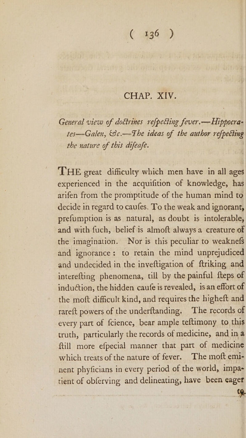 C 436 ) CHAP, iva General view of doétrines ref{pecting fever.—Hippocra- tes——Galen, '8¢.—The ideas of the author refpeciimg the nature of this difeafe. THE great difficulty which men have in all ages experienced in the acquifition of knowledge, has arifen from the promptitude of the human mind to decide in regard to caufes. To the weak and ignorant, prefumption is as natural, as doubt is intolerable, and with fuch, belief is almoft always a creature of the imagination. Nor is this peculiar to weaknefs and ignorance: to retain the mind unprejudiced and undecided in the inveftigation of ftriking and interefting phenomena, till by the painful f{teps of induGtion, the hidden caufe is revealed, is an effort of the moft difficult kind, and requires the higheft and rareft powers of the underftanding. The records of every part of {cience, bear ample teftimony to this truth, particularly the records of medicine, and ina {till more efpecial manner that part of medicine which treats of the nature of fever. The moft emi- nent phyficians in every period of the world, impa- tient of obferving and delineating, have been eager §