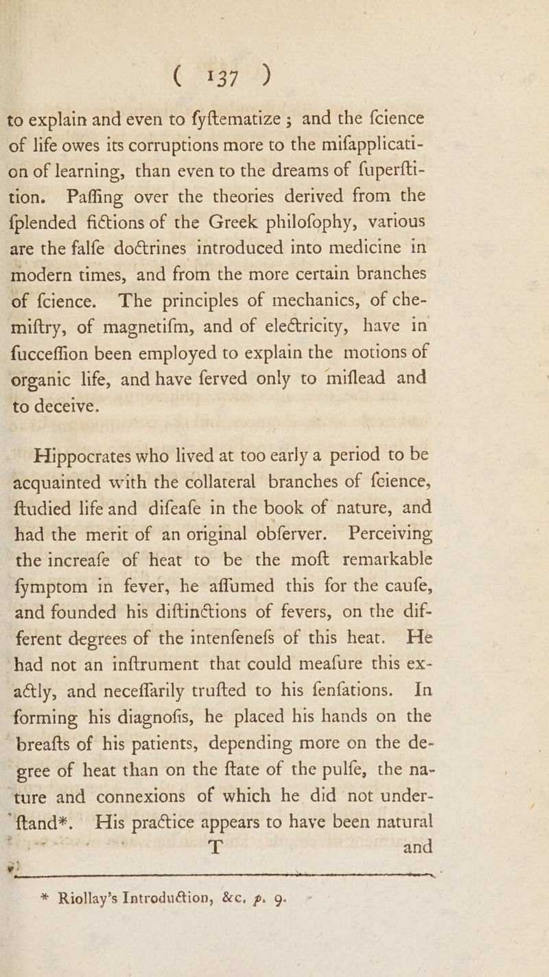 (E57 Fi) to explain and even to fyftematize ; and the fcience of life owes its corruptions more to the mifapplicati- on of learning, than even to the dreams of fuperfti- tion. Paffing over the theories derived from the fplended fictions of the Greek philofophy, various are the falfe doctrines introduced into medicine in modern times, and from the more certain branches of fcience. The principles of mechanics, of che- miftry, of magnetifm, and of electricity, have in fucceffion been employed to explain the motions of organic life, and have ferved only to miflead and to deceive. | - Hippocrates who lived at too early a period to be acquainted with the collateral branches of {cience, ftudied lifeand difeafe in the book of nature, and had the merit of an original obferver. Perceiving the increafe of heat to be the moft remarkable fymptom in fever, he affumed this for the caufe, and founded his diftinctions of fevers, on the dif- ferent degrees of the intenfenefs of this heat. He had not an inftrument that could meafure this ex- actly, and neceffarily trufted to his fenfations. In forming his diagnofis, he placed his hands on the ‘breafts of his patients, depending more on the de- gree of heat than on the ftate of the pulfe, the na- ‘ture and connexions of which he did not under- “{tand*. His practice appears to have been natural gaan hl li and ¥