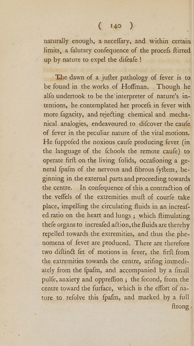 naturally enough, a neceflary, and within certain limits, a falutary confequence of the procefs ftirred up by nature to expel the difeafe ! . Tahe dawn of a jufter pathology of fever is to be found in the works of Hoffman. Though he alfo undertook to be the'interpreter of nature’s in- tentions, he contemplated her procefs in fever with more fagacity, and rejecting chemical and mecha- nical analogies, endeavoured to difcover the caufe of fever in the peculiar nature of the vital motions. He fuppofed the noxious caufe producing fever (in the language of the {chools the remote caufe) to operate firft on the living folids, occafioning a ge- neral {pafm of the nervous and fibrous fyftem, be- ginning in the external parts and proceeding towards the centre. In confequence of this a contraction of the veffels of the extremities muft of courfe take place, impelling the circulating fluids in an increaf- ed ratio on the heart and lungs ; which ftimulating thefe organs to increafed action, the fluids are thereby repelled towards the extremities, and thus the phe- nomena of fever are produced. There are therefore two diftinét fet of motions in fever, the firft from the extremities towards the centre, arifing immedi-_ ately from the fpafm, and accompanied by a {mall pulfe, anxiety and oppreffion ; the fecond, from the centre toward the furface, which is the effort of na- ture to refolve this fpafm, and marked by a full | {trong »