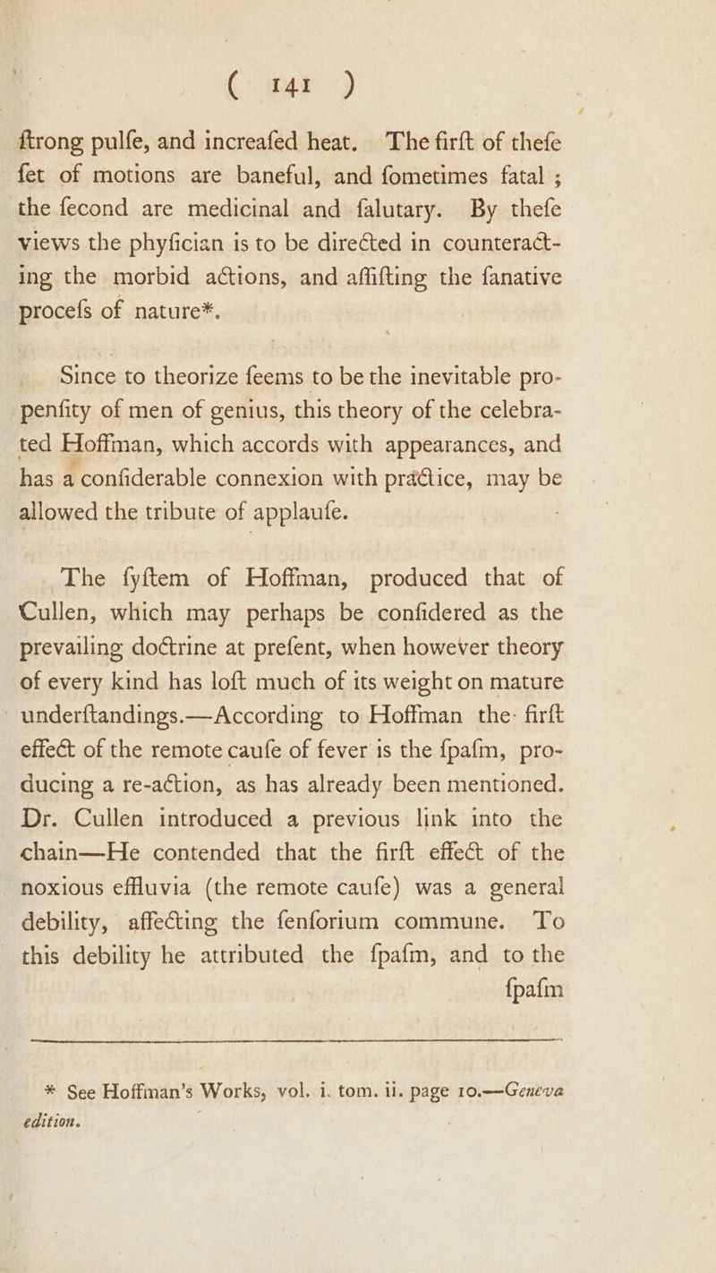 Caper) {trong pulfe, and increafed heat. The firft of thefe fet of motions are baneful, and fometimes fatal ; the fecond are medicinal and falutary. By thefe views the phyfician is to be directed in counteract- ing the morbid actions, and affifting the fanative procefs of nature*. Since to theorize feems to be the inevitable pro- penfity of men of genius, this theory of the celebra- ted Hoffman, which accords with appearances, and has a confiderable connexion with practice, may be allowed the tribute of applaufe. The fyftem of Hoffman, produced that of Cullen, which may perhaps be confidered as the prevailing doctrine at prefent, when however theory of every kind has loft much of its weight on mature - underftandings.—According to Hoffman the: firft effect of the remote caufe of fever is the {pafm, pro- ducing a re-action, as has already been mentioned. Dr. Cullen introduced a previous link into the chain—He contended that the firft. effet of the noxious effluvia (the remote caufe) was a general debility, affecting the fenforium commune. To this debility he attributed the fpafm, and to the {pafm * See Hoffman’s Works, vol. i. tom. il. page 10.—Geneva edition.