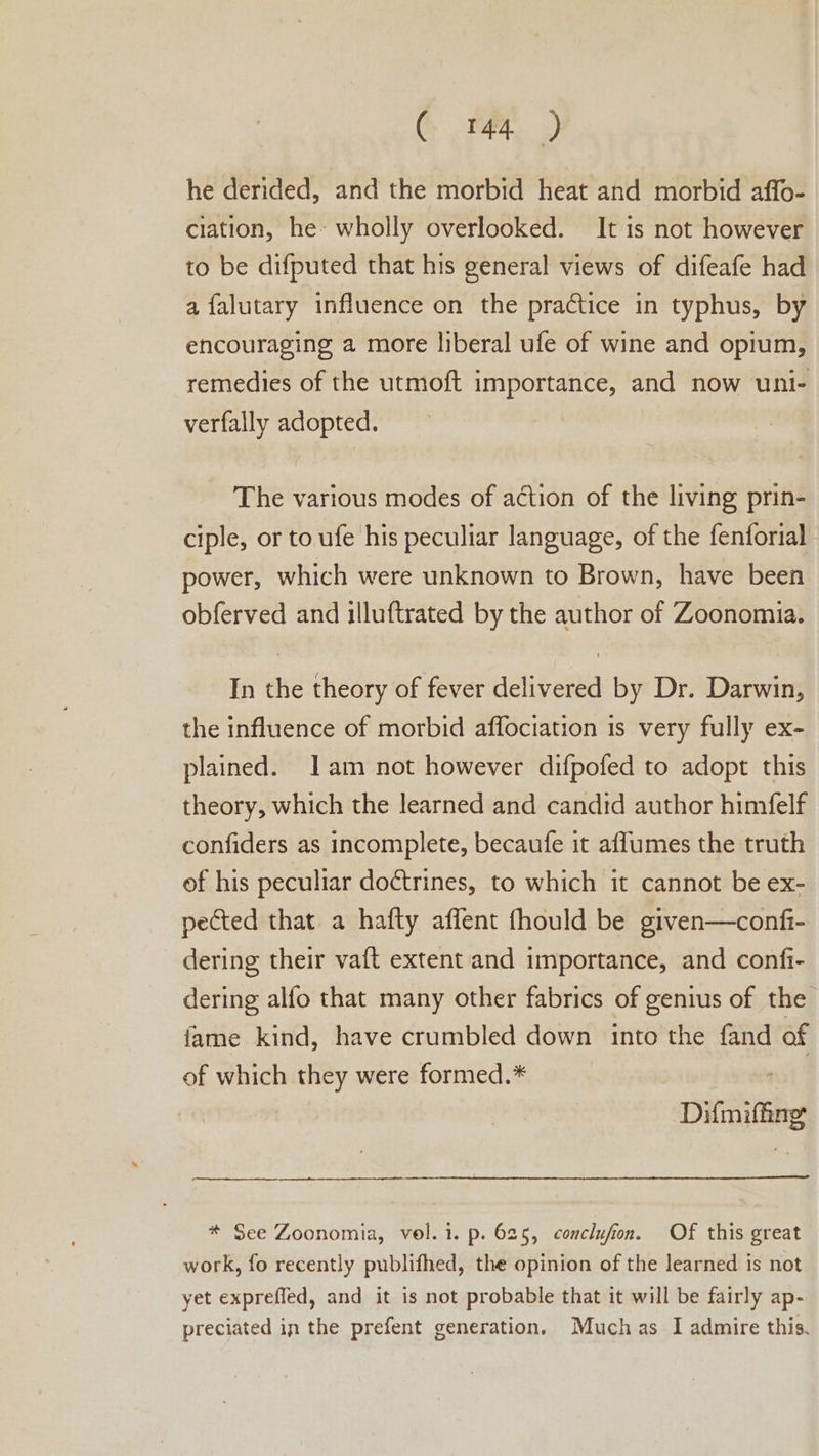 CG Mer») he derided, and the morbid heat and morbid affo- ciation, he: wholly overlooked. It is not however to be difputed that his general views of difeafe had a falutary influence on the practice in typhus, by encouraging a more liberal ufe of wine and opium, remedies of the utmoft importance, and now uni- verfally adopted. The various modes of action of the living prin- ciple, or to ufe his peculiar language, of the fenforial power, which were unknown to Brown, have been obferved and illuftrated by the author of Zoonomia. In the theory of fever delivered by Dr. Darwin, the influence of morbid affociation is very fully ex- plained. Iam not however difpofed to adopt this theory, which the learned and candid author himfelf confiders as incomplete, becaufe it affumes the truth of his peculiar doctrines, to which it cannot be ex- pected that a hafty aflent fhould be given—confi- dering their vaft extent and importance, and confi- dering alfo that many other fabrics of genius of the fame kind, have crumbled down into the fand of of which they were formed.* Difmifing * See Zoonomia, vol. i. p. 625, conclufion. Of this great work, fo recently publifhed, the opinion of the learned is not yet expreffed, and it is not probable that it will be fairly ap- preciated in the prefent generation, Muchas I admire this.