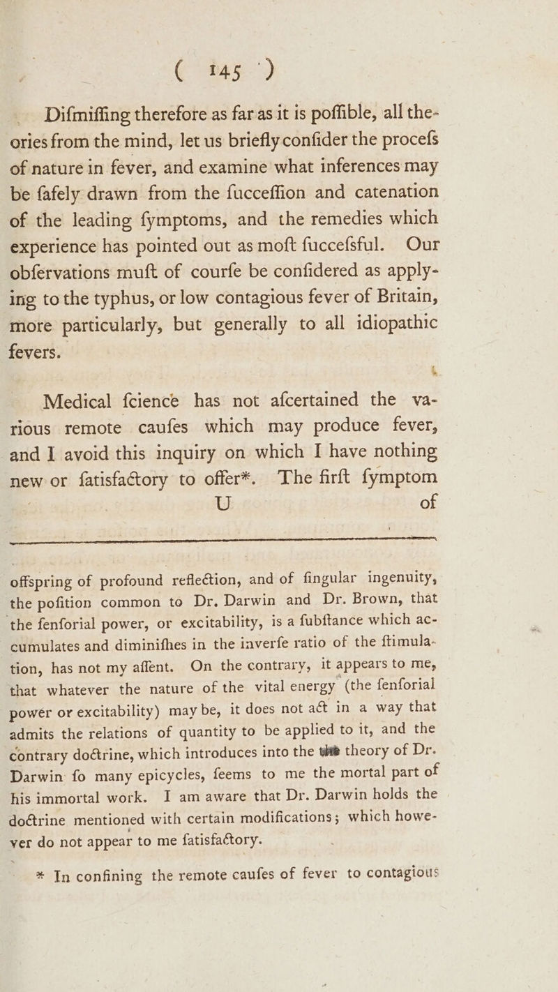 ( 145°) _ Difmiffing therefore as far as it is poffible, all the- ories from the mind, let us briefly confider the procefs of nature in fever, and examine what inferences may be fafely drawn from the fucceffion and catenation of the leading fymptoms, and the remedies which experience has pointed out as moft fuccefsful. Our obfervations muft of courfe be confidered as apply- ing to the typhus, or low contagious fever of Britain, more particularly, but generally to all idiopathic fevers. i, Medical fcience has not afcertained the va- rious remote caufes which may produce fever, and I avoid this inquiry on which I have nothing new or fatisfactory to offer*. The firft fymptom as 6% of = = E = Calva = ‘ - - = ’ &gt; offspring of profound reflection, and of fingular ingenuity, the pofition common to Dr. Darwin and Dr. Brown, that ‘the fenforial power, or excitability, is a fubftance which ac- cumulates and diminifhes in the inverfe ratio of the ftimula- tion, has not my affent. On the contrary, it appears to me, that whatever the nature of the vital energy (the fenforial power or excitability) may be, it does not act in a way that admits the relations of quantity to be applied to it, and the contrary doétrine, which introduces into the #® theory of Dr. Darwin: fo many epicycles, feems to me the mortal part of his immortal work. I am aware that Dr. Darwin holds the do@rine mentioned with certain modifications; which howe- ver do not appear to me fatisfactory. * In confining the remote caufes of fever to contagious