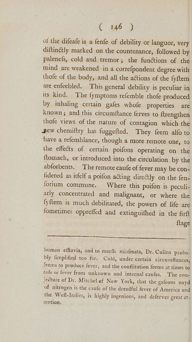 t 16-3 ot the difeafe is a fenfe of debility or languor, very diftin@ly marked on the countenance, followed by palenefs, cold and tremor; the functions of the mind are weakened in a correfpondent degree with thofe of the body, and all the ations of the fyftem are enfeebled. This general debility is peculiar in its kind. The fymptoms refemble thofe produced by inhaling certain gafes whofe properties are known ; and this circumftance ferves to {trengthen thofe views of the nature of contagion which the shew chemiftry has fuggefted. They feem alfo to have a refemblance, though a more remote one, to the effects of certain poifons Operating on the ftomach, or introduced into the circulation by the abforbents. The remote caufe of fever may be con- fidered as itfelf a poifon acting direétly on the fen- forum commune. Where this poifon is peculi- arly concentrated and malignant, or where the fyftem is much debilitated, the powers of life are fometimes oppreffed and extinguifhed in the firft {tage PERCE ORES SeT a eeertene tae ca le cual ica human effluvia, and to marfh miafmata, Dr. Cullen proba- bly fimplified too far. Cold, under certain circumftances, feems to produce fever, and the conttitution feems at times to take on fever from unknown and interna! caufes. The con- jecture of Dr. Mitchel of New York, that the gafeous oxyd of nitrogen is the caufe of the dreadful fever of America and the Weft-Indies, is highly ingenious, and deferves great at- tention.