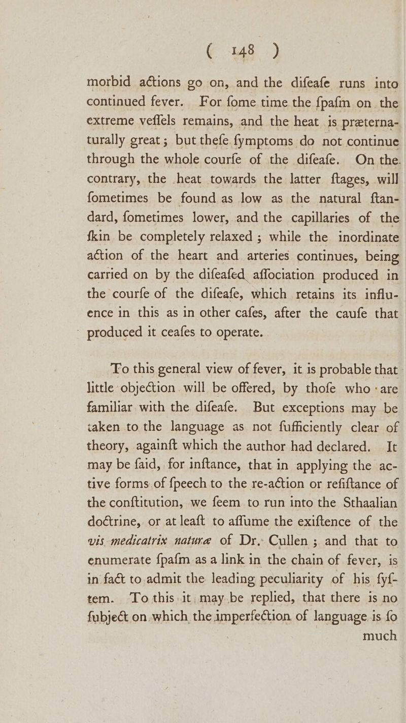 morbid actions go on, and the difeafe runs into continued fever. For fome time the fpafm on. the extreme veflels remains, and the heat is preterna- turally great ; but thefe fymptoms do not continue through the whole courfe of the difeafe. On the. contrary, the heat towards the latter ftages, will fometimes be found as low as the natural ftan- dard, fometimes lower, and the capillaries of the fkin be completely relaxed ; while the inordinate action of the heart and arteries continues, being carried on by the difeafed affociation produced in the courfe of the difeafe, which retains its influ- ence in this as in other cafes, after the caufe that ' produced it ceafes to operate. Fo this general view of fever, it is probable that | little objection will be offered, by thofe who -are familiar with the difeafe. But exceptions may be taken to the language as not fufficiently clear of theory, againft which the author had declared. It may be faid, for inftance, that in applying the ac- tive forms.of {peech to the re-action or refiftance of the conftitution, we feem to run into the Sthaalian doétrine, or at leaft to affume the exiftence of the wis medicatrix nature of Dr, Cullen ; and that to enumerate fpafm as a link in the chain of fever, is in fact to admit the leading peculiarity of his fy{- tem. To this.it, may be replied, that there is no fubject on. which, the imperfection of language. is fo much