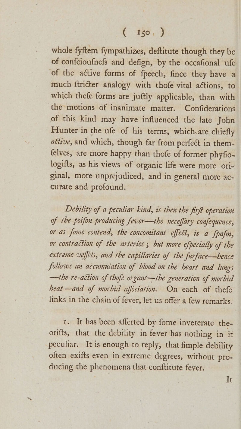 whole fyftem fympathizes, deftitute though they be of confcioufnefs and defign, by the occafional ufe of the active forms of fpeech, fince they have a much ftricter analogy with thofe vital actions, to which thefe forms are juftly applicable, than with the motions of inanimate matter. Confiderations of this kind may have influenced the late John Hunter in the ufe of his terms, which.are chiefly aéuve, and which, though far from perfect in them- felves, are more happy than thofe of former phyfio- logifts, as his views of organic life were more ori- ginal, more unprejudiced, and in general r more ac- curate and profound. Debility of a peculiar kind, is then the firft operation of the potfon producing fever—the neceffary confequence, or as fome contend, the concomitant effect, is a fpafm, or contraction of the arteries ; but more efpecially of the extreme velfels, and the capillaries of the furface—bhence follows an accumulation of blood on the heart and lungs —the re-aétion of thofe organs—the generation of morbid heat—and of morbid affociation. On each of thefe links in the chain of fever, let us offer a few remarks. i. It has been afferted by fome inveterate the- orifts, that the debility in fever has nothing in it peculiar. It is enough to reply, that fimple debility often exifts even in extreme degrees, without pro- ducing the phenomena that conftitute fever. It