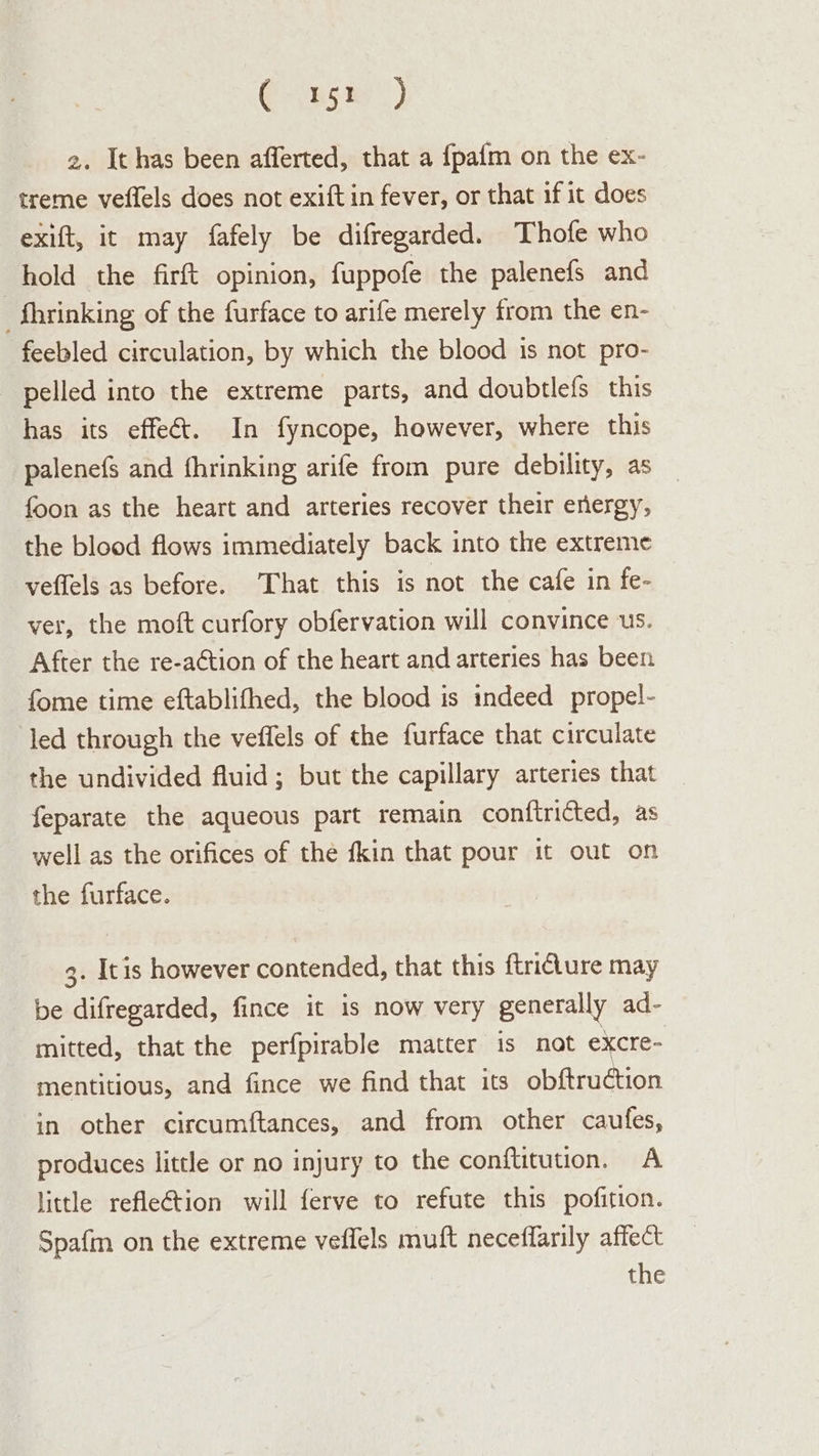 Coupe) 2. Ithas been afferted, that a fpafm on the ex- treme veffels does not exift in fever, or that if it does exift, it may fafely be difregarded. Thofe who hold the firft opinion, fuppofe the palenefs and -_fhrinking of the furface to arife merely from the en- feebled circulation, by which the blood is not pro- pelled into the extreme parts, and doubtlefs this has its effeé&amp;. In fyncope, however, where this palenefs and fhrinking arife from pure debility, as foon as the heart and arteries recover their energy, the blood flows immediately back into the extreme veflels as before. That this is not the cafe in fe- ver, the moft curfory obfervation will convince us. After the re-a¢tion of the heart and arteries has been fome time eftablifhed, the blood is indeed propel- led through the veffels of the furface that circulate the undivided fluid; but the capillary arteries that feparate the aqueous part remain conftricted, as well as the orifices of the fkin that pour it out on the furface. 3. Itis however contended, that this ftricture may be difregarded, fince it is now very generally ad- mitted, that the perfpirable matter is not excre- mentitious, and fince we find that its obftruction in other circumftances, and from other caufes, produces little or no injury to the conftitution. A little refle¢tion will ferve to refute this pofition. Spafm on the extreme veffels muft neceflarily affect the