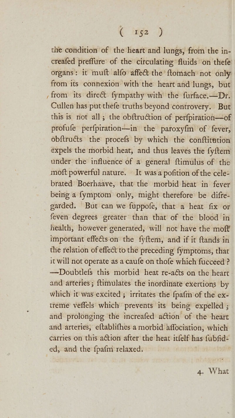 ( ‘n52 ) the condition of the heart and lungs, from the in- creafed preffure’ of the circulating’ fluids on thefe organs: it muft alfo affect the’ ftomach: not only from its connexion with the heart and lungs, but from its direct fympathy with the furface.—Dr. Cullen has put thefe truths beyond controvery. But this is not all; the obftruction of perfpiration—of profufe perfpiration—in the paroxyfm of fever, obftructs the procefs by which the conftitation expels the morbid heat, and thus leaves the fyftem under the influence of a general ftimulus of the moft powerful nature. © It was a pofition of the cele- brated. Boerhaave, that the morbid heat in fever being a fymptom only, might therefore be difre- _ garded. But can we fuppofe, that a heat fix or feven degrees greater than that of the blood in health, however generated, will not have the moft’ important effects on the fyftem, and if it ftands in the relation of effect to the preceding fymptoms, that it will not operate as a caufe on thofe which fucceed ? —Doubtlefs this morbid heat re-aéts on the heart - and afteries ; ftimulates the inordinate exertions by which it' was excited ; irritates the {pafm of the ex- treme’ veffels which prevents its being expelled ; and prolonging the increafed ation of the -heare and arteries, eftablifhes a morbid affociation, which carries on this action after the heat itfelf has fubfid- ed, and the fpafm relaxed. 4. What