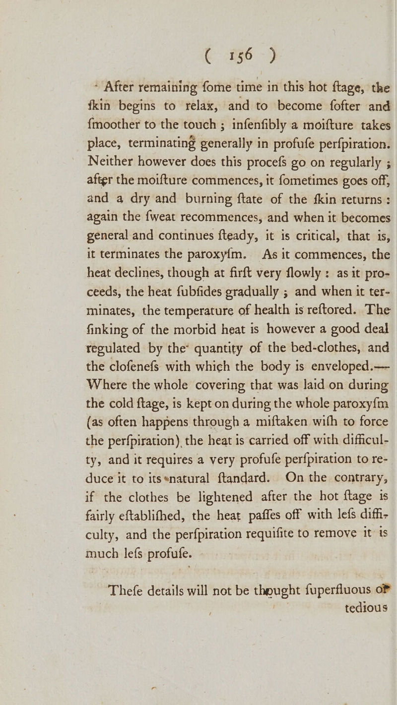 : After remaining fome time in this hot ftage, the {kin begins to relax, and to become fofter and fmoother to the touch ; infenfibly a moifture takes place, terminating generally in profufe perfpiration. Neither however does this procefs go on regularly ; after the moifture commences, it fometimes goes off, and a dry and burning ftate of the fkin returns : again the {weat recommences, and when it becomes general and continues fteady, it is critical, that is, it terminates the paroxy{m. As it commences, the heat declines, though at firft very flowly : as it pro- ceeds, the heat fubfides gradually ; and when it ter- minates, the temperature of health is reftored. The finking of the morbid heat is however a good deal regulated by the* quantity of the bed-clothes, and the clofenefs with which the body is enveloped.— Where the whole covering that was laid on during the cold ftage, is kept on during the whole paroxy{m (as often happens through a miftaken with to force the perfpiration) the heat is carried off with difficul- ty, and it requires a very profufe perfpiration to re- duce it to its*natural ftandard. On the contrary, if the clothes be lightened after the hot ftage 1s fairly eftablifhed, the heat paffes off with lefs diff- culty, and the perfpiration requifite to remove it’ is much lefs profufe. Thefe details will not be thought fuperfluous oF tedious