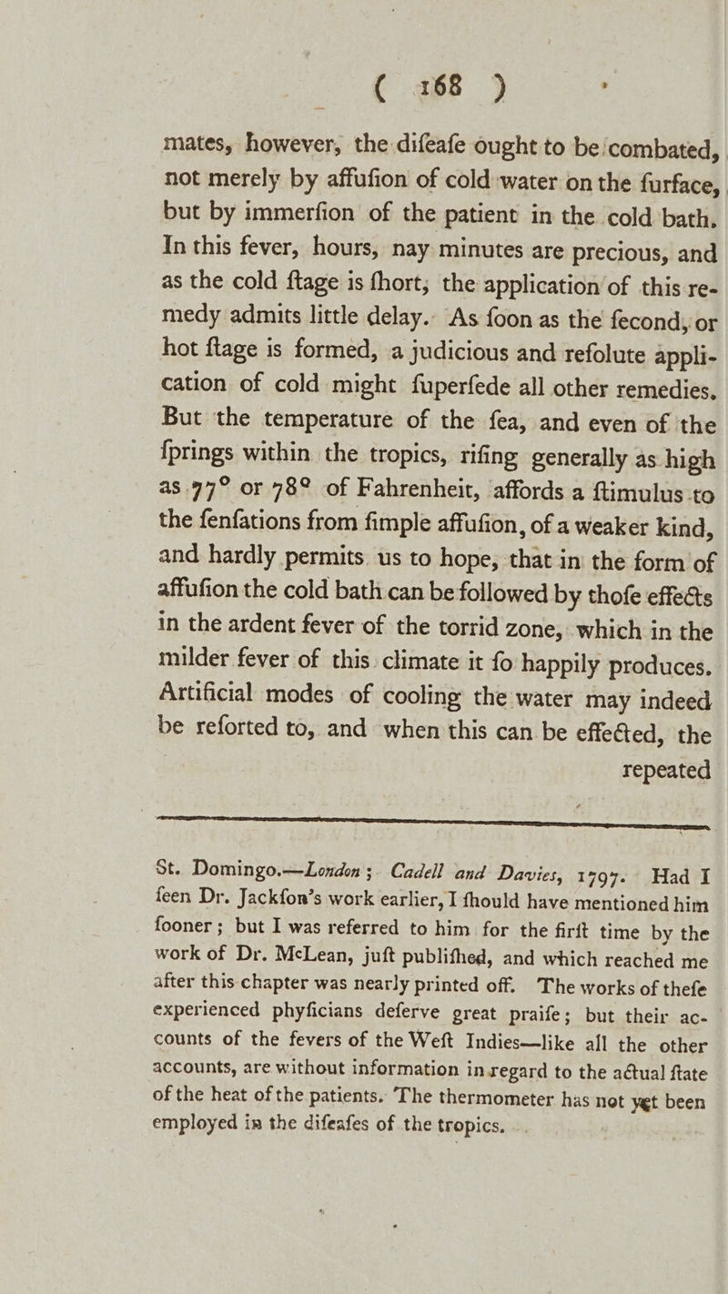 ( 3168 ) mates, however, the difeafe ought to be!combated,. not merely by affufion of cold-water on the furface, but by immerfion of the patient in the cold bath, In this fever, hours, nay minutes are precious, and as the cold ftage is fhort; the application ’of this re- medy admits little delay. As foon as the fecondy or hot flage is formed, a judicious and refolute appli- cation of cold might fuperfede all other remedies. But the temperature of the fea, and even of the {prings within the tropics, rifing generally as high as. 97° or 78° of Fahrenheit, affords a ftimulus to the fenfations from fimple affufion, of a weaker kind, and hardly permits. us to hope, that in’ the form of affufion the cold bath can be followed by thofe effects in the ardent fever of the torrid zone, which in the milder fever of this climate it fo happily produces. | Artificial modes of cooling the water may indeed be reforted to, and when this can be effected, the repeated ee St. Domingo.—London ;. Cadell and Davies, 1797- Had I feen Dr. Jackfon’s work earlier, I fhould have mentioned him fooner ; but I was referred to him for the firft time by the work of Dr. McLean, juft publifhed, and which reached me after this chapter was nearly printed off. The works of thefe experienced phyficians deferve great praife; but their ac- counts of the fevers of the Weft Indies—like all the other accounts, are without information in.regard to the aétual ftate of the heat of the patients.. The thermometer has not yet been employed in the difeafes of the tropics. ..