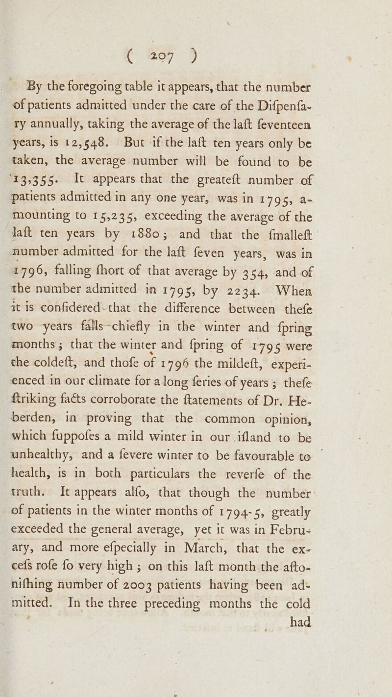 C oy) By the foregoing table it appears, that the number of patients admitted under the care of the Difpenfa- ry annually, taking the average of the laft feventeen years, is 12,548. But if the laft ten years only be taken, the average number will be found to be 13,355. It appears that the greateft number of patients admitted in any one year, was in 1795, a- mounting to 15,235, exceeding the average of the laft ten years by 1880; and that the {malleft number admitted for the aft feven years, was in 1796, falling fhort of that average by 354, and of the number admitted in 1795, by 2234. When it is confidered-that the difference between thefe two years falls-chiefly in the winter and {pring months; that the winter and fpring of 1795 were the coldeft, and thofe of 1796 the mildeft, experi- enced in our climate for a long feries of years ; thefe {triking facts corroborate the ftatements of Dr. He- berden, in proving that the common opinion, which fuppofes a mild winter in our ifland to be unhealthy, and a fevere winter to be favourable to | health, is in both particulars the reverfe of the truth. It appears alfo, that though the number: of patients in the winter months of 1794-5, greatly exceeded the general average, yet it was in Febru- ary, and more efpecially in March, that the ex- cefs rofe fo very high ; on this laft month the afto- nifhing number of 2003 patients having been ad- mitted. In the three preceding months the cold ' had