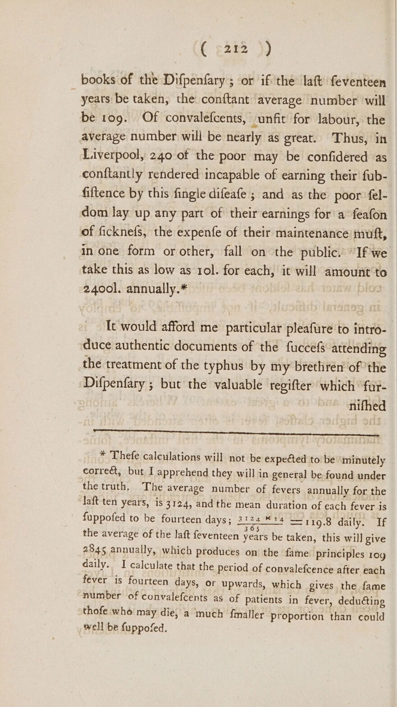 ( shee )) books of the Difpenfary ; or ifthe laft feventeen _ years be taken, the conftant average number will be 109. Of convalefcents, -unfit for labour, the average number will be nearly as great. Thus, in Liverpool, 240 of the poor may be confidered as conftantly rendered incapable of earning their fub- fiftence by this fingle difeafe ; and as the poor fel- dom lay up any part of their earnings for a feafon of ficknefs, the expenfe of their maintenance muft, in one form or other, fall on the public. “If we take this as low as 101. for each, it will amount'to 2400]. annually.* prOo Tt would afford me particular pleafure to intro- duce authentic documents of the fuccefs attending the treatment of the typhus by my brethren of the Difpenfary ; but the valuable regifter which’ fur- nifhed * Thefe calculations will not be expeéed to be minutely correét, but I apprehend they will in general be found under the truth, The average number of fevers annually for the laft ten years, is 3124, and the mean duration of each fever is fuppofed to be fourteen days; 3124. %14 — 119.8 daily. If the average of the laft feventeen years be taken, this will give 2845 annually, which produces on the fame principles 10g daily. I calculate that the period of convalefcence after each fever is fourteen days, or upwards, which gives the fame number of convalefcents as of patients in fever, deducting thofe who may die, a ‘much fmaller Proportion than could well be fuppofed.