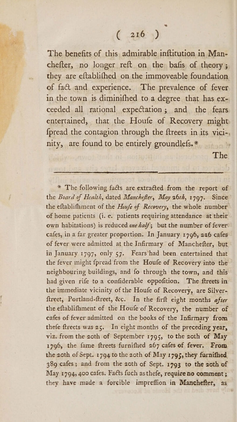 The benefits of this. admirable inftitution in Man- chefter, no longer reft on the bafis of theory ; they are eftablithed on the immoveable foundation of fact and experience. The prevalence of fever in the town is diminifhed to a degree that has ex- ceeded all rational expectation; and the fears entertained, that the Houfe of Recovery might {pread the contagion through the ftreets in its vici-, nity, are found to be entirely groundlefs. * The * The following facts are extraéted from the. report of the Board of Health, dated Manchefer, May 26th, 1797. Since the eftablifhment of the Hou/e of Recovery, the whole number of home patients (i. e. patients requiring attendance at their own habitations) is reduced one half; but the number of fever cafes, in a far greater proportion. In January 1796, 226 cafes of fever were admitted at the Infirmary of Manchefter, but in January 1797, only 57. Fears’had been entertained that the fever might {pread from the Houfe of Recovery into the neighbouring buildings, and fo through the town, and this had given rife toa confiderable oppofition, The ftreets in the immediate vicinity of the Houfe of Recovery, are Silver- ftreet, Portland-ftreet, &amp;c. In the firft eight months after the eftablifhment of the Houfe of Recovery, the number of cafes of fever admitted on the books of the Infirmary from thefe ftreets was 25. In eight months of the preceding year, viz. from the 2oth of September 1795, tothe 2oth of May 1796, the fame ftreets furnifhed 267 cafes of fever. From — the 2oth of Sept. 1794 to the zoth of May 1795, they furnifhed. 389 cafes; and from the 2oth of Sept. 1793 to the 2oth of May 1794, 400 cafes. Facts fuch asthefe, require no comment ; they have made a forcible impreffion in Manchefter, as