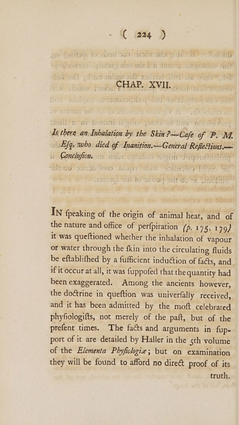 - C tq ) _ CHAP. XVII. As thera an Inhalation by the Skit ?—Cafe of P.M. fq. who. died of - Inanition.— General RefleHtions — i Conclufion, ft nist ecu tee cer ef A Po te rats 4 In {peaking of the origin of animal heat, and of the nature and office of perfpiration (p. 178, 179} it was queftioned whether the inhalation of vapour or water through the fkin into the circulating fluids be eftablifhed by a fufficient induétion of fa@s, and d if it occur at all, it was fuppofed that the quantity had been exaggerated. Among the ancients however, the doctrine in queftion was univerfally received, and it has been admitted by the moft celebrated phyfologifts, not merely of the paft, but of the prefent times. The facts and arguments in fupe port of it are detailed by Haller in the sth volume of the Elementa Phyfologieg; but on examination they will be found to afford no dire€&amp;t proof of its truth,