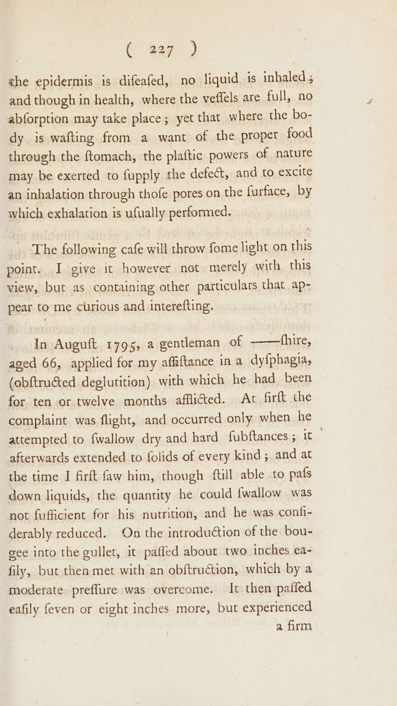 (. gag. ) the epidermis is difeafed, no liquid is inhaled 5 and though in health, where the veflels are full, no abforption may take place; yet that where the bo- dy is wafting from a want of the proper food through the ftomach, the plaftic powers of nature may be exerted to fupply the defect, and to excite an inhalation through thofe pores on the {urface, by which exhalation is ufually performed. | The following cafe will throw fome light on this point. I give it however net merely with this view, but as containing other particulars that ap- pear to me curious and interefting. In Auguft 1795, a gentleman Of. shire, aged 66, applied for my affiftance in a dy{phagia, (obftructed deglutition) with which he had been for ten or twelve months afflicted. At firft the complaint was flight, and occurred only when he attempted to fwallow dry and hard fubftances ; it . afterwards extended to folids of every kind; and at the time I firft faw him, though ftill able to pafs down liquids, the quantity he could {wallow was not fufficient for his nutrition, and he was confi- derably reduced. On the introduction of the bou- gee into the gullet, it pafled about two inches ea- fily, but then met with an obftruction, which by a moderate preflure was overcome. It then pafied eafily feven or eight inches more, but experienced a firm